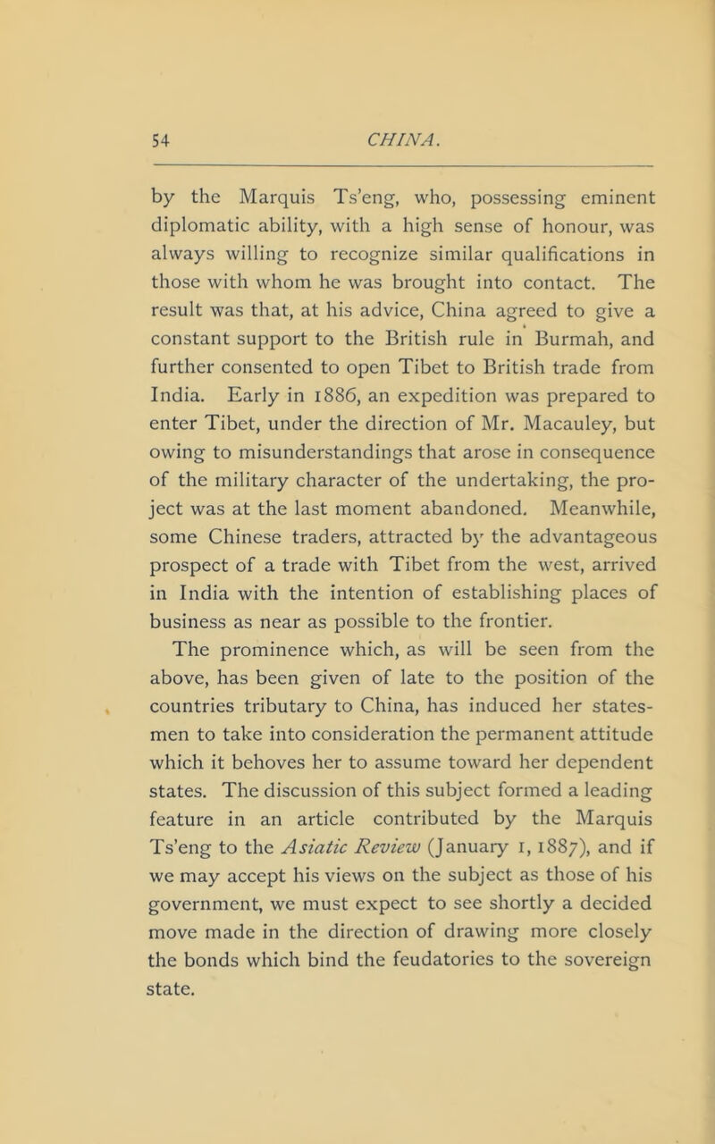 by the Marquis Ts’eng, who, possessing eminent diplomatic ability, with a high sense of honour, was always willing to recognize similar qualifications in those with whom he was brought into contact. The result was that, at his advice, China agreed to give a constant support to the British rule in Burmah, and further consented to open Tibet to British trade from India. Early in 1886, an expedition was prepared to enter Tibet, under the direction of Mr. Macauley, but owing to misunderstandings that arose in consequence of the military character of the undertaking, the pro- ject was at the last moment abandoned. Meanwhile, some Chinese traders, attracted by the advantageous prospect of a trade with Tibet from the west, arrived in India with the intention of establishing places of business as near as possible to the frontier. The prominence which, as will be seen from the above, has been given of late to the position of the countries tributary to China, has induced her states- men to take into consideration the permanent attitude which it behoves her to assume toward her dependent states. The discussion of this subject formed a leading feature in an article contributed by the Marquis Ts’eng to the Asiatic Review (January 1,1887), and if we may accept his views on the subject as those of his government, we must expect to see shortly a decided move made in the direction of drawing more closely the bonds which bind the feudatories to the sovereign state.