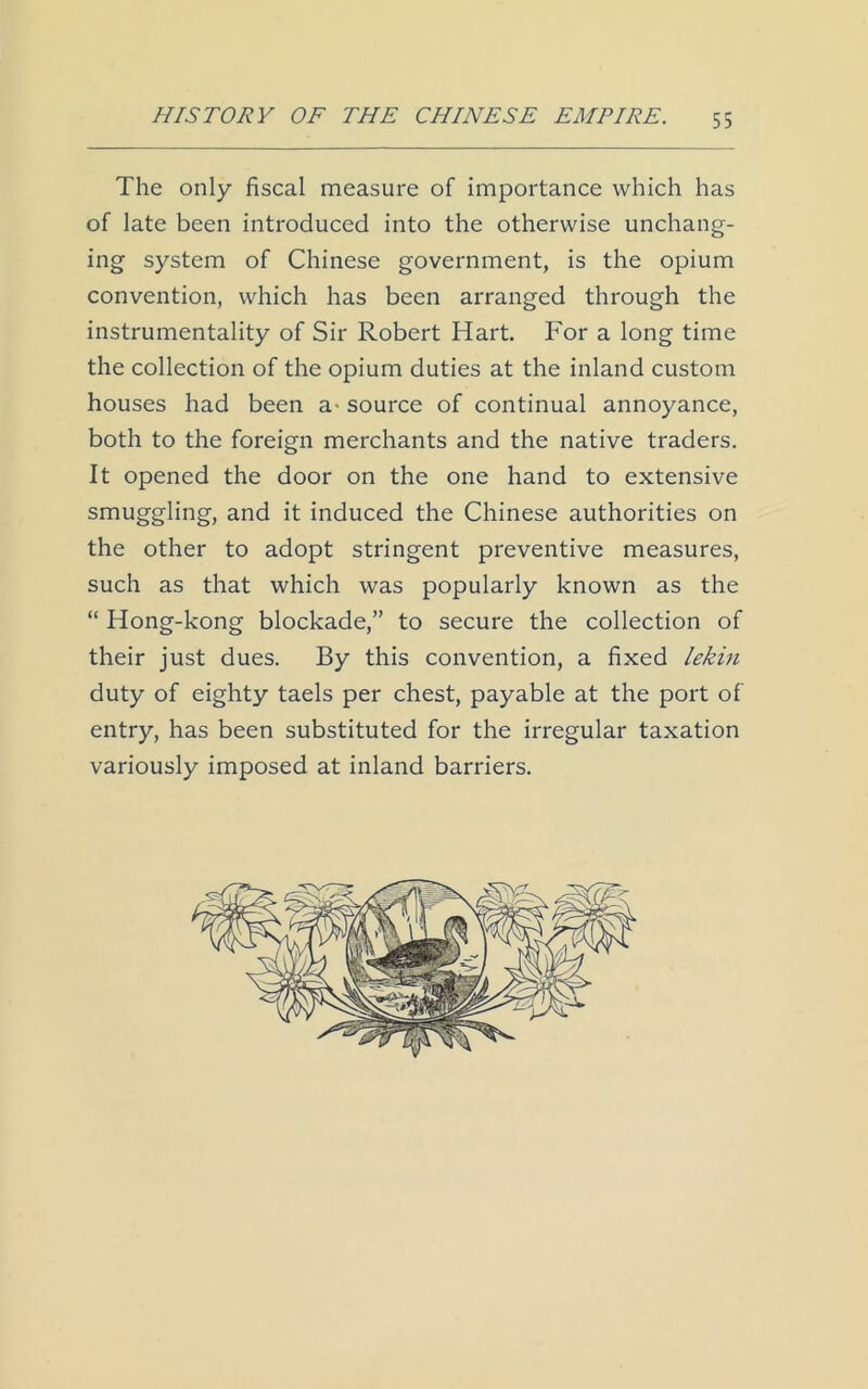 The only fiscal measure of importance which has of late been introduced into the otherwise unchang- ing system of Chinese government, is the opium convention, which has been arranged through the instrumentality of Sir Robert Hart. For a long time the collection of the opium duties at the inland custom houses had been a- source of continual annoyance, both to the foreign merchants and the native traders. It opened the door on the one hand to extensive smuggling, and it induced the Chinese authorities on the other to adopt stringent preventive measures, such as that which was popularly known as the “ Hong-kong blockade,” to secure the collection of their just dues. By this convention, a fixed lekin duty of eighty taels per chest, payable at the port of entry, has been substituted for the irregular taxation variously imposed at inland barriers.
