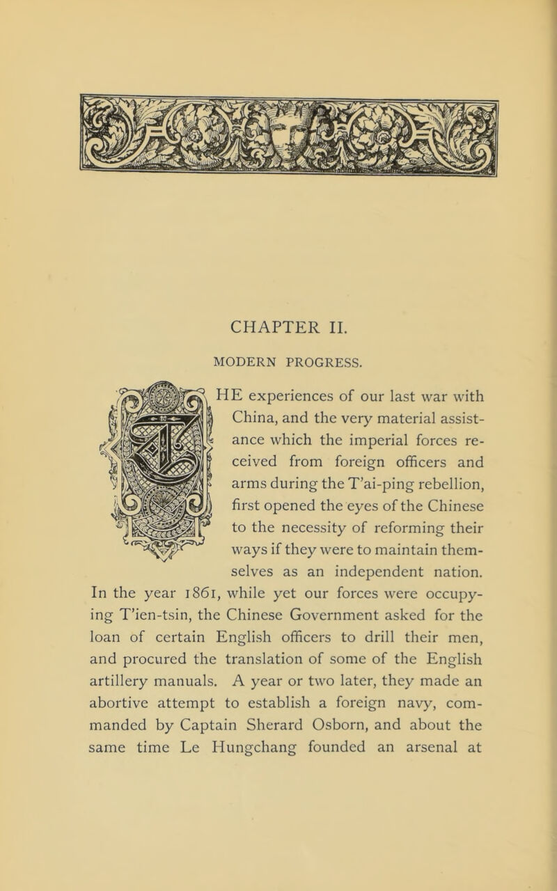 CHAPTER II. MODERN PROGRESS. HE experiences of our last war with China, and the very material assist- ance which the imperial forces re- ceived from foreign officers and arms during the T’ai-ping rebellion, first opened the eyes of the Chinese to the necessity of reforming their ways if they were to maintain them- selves as an independent nation. In the year 1861, while yet our forces were occupy- ing T’ien-tsin, the Chinese Government asked for the loan of certain English officers to drill their men, and procured the translation of some of the English artillery manuals. A year or two later, they made an abortive attempt to establish a foreign navy, com- manded by Captain Sherard Osborn, and about the same time Le Hungchang founded an arsenal at