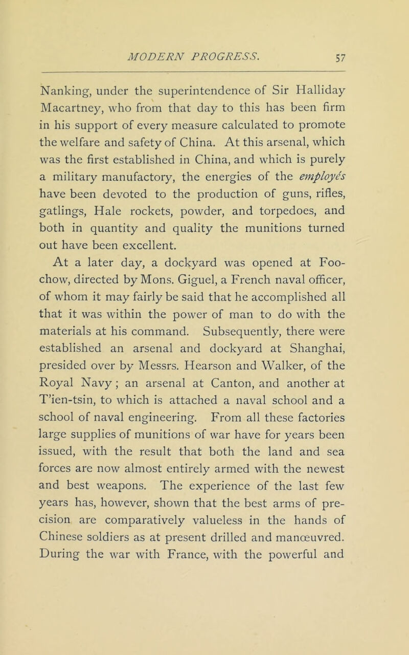 Nanking, under the superintendence of Sir Halliday Macartney, who from that day to this has been firm in his support of every measure calculated to promote the welfare and safety of China. At this arsenal, which was the first established in China, and which is purely a military manufactory, the energies of the employes have been devoted to the production of guns, rifles, gatlings, Hale rockets, powder, and torpedoes, and both in quantity and quality the munitions turned out have been excellent. At a later day, a dockyard was opened at Foo- chow, directed by Mons. Giguel, a French naval officer, of whom it may fairly be said that he accomplished all that it was within the power of man to do with the materials at his command. Subsequently, there were established an arsenal and dockyard at Shanghai, presided over by Messrs. Hearson and Walker, of the Royal Navy; an arsenal at Canton, and another at T’ien-tsin, to which is attached a naval school and a school of naval engineering. From all these factories large supplies of munitions of war have for years been issued, with the result that both the land and sea forces are now almost entirely armed with the newest and best weapons. The experience of the last few years has, however, shown that the best arms of pre- cision are comparatively valueless in the hands of Chinese soldiers as at present drilled and manoeuvred. During the war with France, with the powerful and