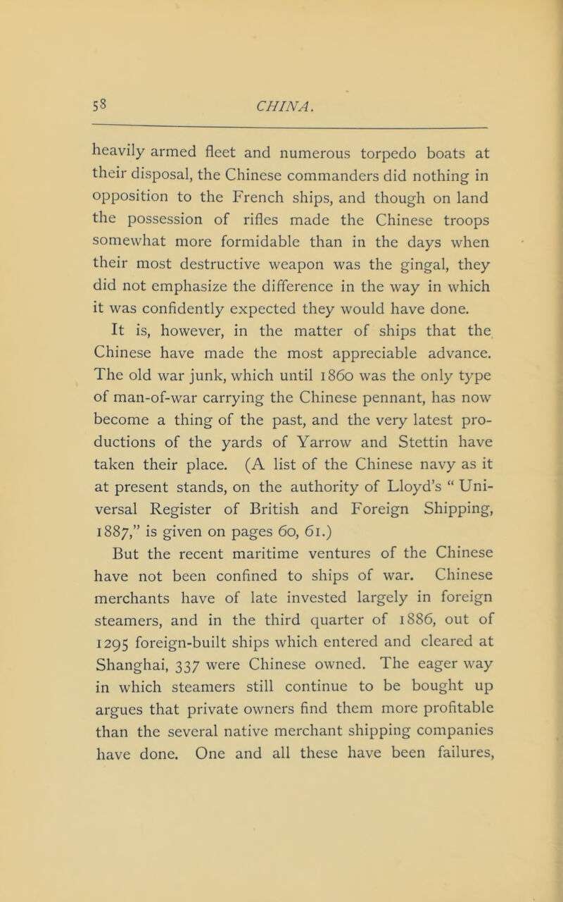 heavily armed fleet and numerous torpedo boats at their disposal, the Chinese commanders did nothing in opposition to the French ships, and though on land the possession of rifles made the Chinese troops somewhat more formidable than in the days when their most destructive weapon was the gingal, they did not emphasize the difference in the way in which it was confidently expected they would have done. It is, however, in the matter of ships that the Chinese have made the most appreciable advance. The old war junk, which until i860 was the only type of man-of-war carrying the Chinese pennant, has now become a thing of the past, and the very latest pro- ductions of the yards of Yarrow and Stettin have taken their place. (A list of the Chinese navy as it at present stands, on the authority of Lloyd’s “ Uni- versal Register of British and Foreign Shipping, 1887,” is given on pages 60, 61.) But the recent maritime ventures of the Chinese have not been confined to ships of war. Chinese merchants have of late invested largely in foreign steamers, and in the third quarter of 1886, out of 1295 foreign-built ships which entered and cleared at Shanghai, 337 were Chinese owned. The eager way in which steamers still continue to be bought up argues that private owners find them more profitable than the several native merchant shipping companies have done. One and all these have been failures,