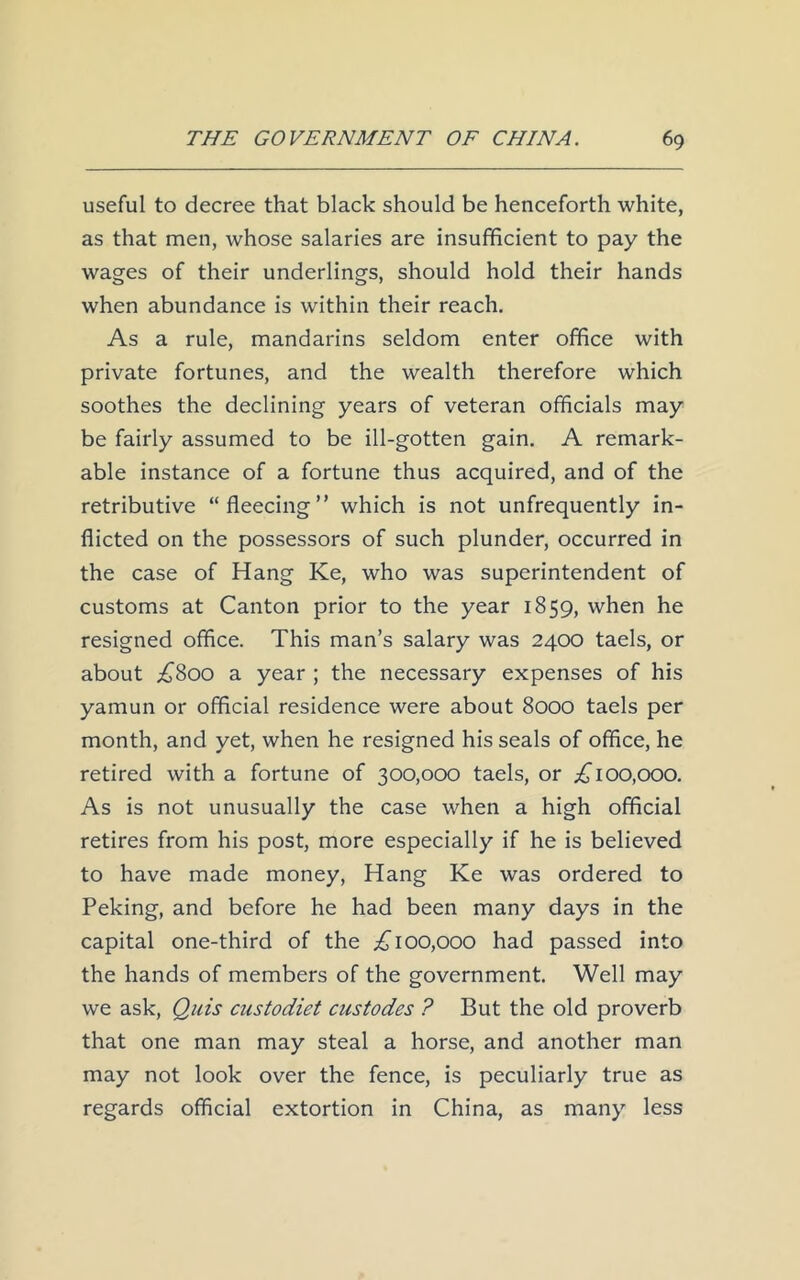 useful to decree that black should be henceforth white, as that men, whose salaries are insufficient to pay the wages of their underlings, should hold their hands when abundance is within their reach. As a rule, mandarins seldom enter office with private fortunes, and the wealth therefore which soothes the declining years of veteran officials may be fairly assumed to be ill-gotten gain. A remark- able instance of a fortune thus acquired, and of the retributive “fleecing” which is not unfrequently in- flicted on the possessors of such plunder, occurred in the case of Hang Ke, who was superintendent of customs at Canton prior to the year 1859, when he resigned office. This man’s salary was 2400 taels, or about £800 a year ; the necessary expenses of his yamun or official residence were about 8000 taels per month, and yet, when he resigned his seals of office, he retired with a fortune of 300,000 taels, or £100,000. As is not unusually the case when a high official retires from his post, more especially if he is believed to have made money, Hang Ke was ordered to Peking, and before he had been many days in the capital one-third of the £100,000 had passed into the hands of members of the government. Well may we ask, Quis custodiet custodes ? But the old proverb that one man may steal a horse, and another man may not look over the fence, is peculiarly true as regards official extortion in China, as many less