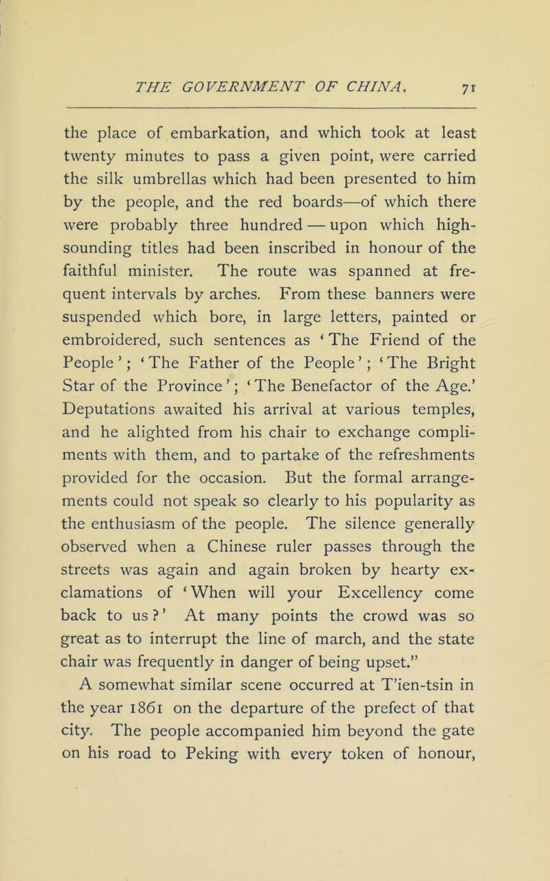 the place of embarkation, and which took at least twenty minutes to pass a given point, were carried the silk umbrellas which had been presented to him by the people, and the red boards—of which there were probably three hundred — upon which high- sounding titles had been inscribed in honour of the faithful minister. The route was spanned at fre- quent intervals by arches. From these banners were suspended which bore, in large letters, painted or embroidered, such sentences as ‘ The Friend of the People’; ‘The Father of the People’; ‘The Bright Star of the Province ’; ‘ The Benefactor of the Age.’ Deputations awaited his arrival at various temples, and he alighted from his chair to exchange compli- ments with them, and to partake of the refreshments provided for the occasion. But the formal arrange- ments could not speak so clearly to his popularity as the enthusiasm of the people. The silence generally observed when a Chinese ruler passes through the streets was again and again broken by hearty ex- clamations of ‘ When will your Excellency come back to us ? ’ At many points the crowd was so great as to interrupt the line of march, and the state chair was frequently in danger of being upset.” A somewhat similar scene occurred at T’ien-tsin in the year 1861 on the departure of the prefect of that city. The people accompanied him beyond the gate on his road to Peking with every token of honour,