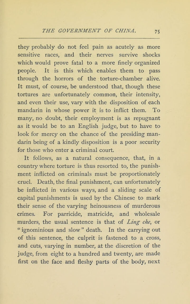they probably do not feel pain as acutely as more sensitive races, and their nerves survive shocks which would prove fatal to a more finely organized people. It is this which enables them to pass through the horrors of the torture-chamber alive. It must, of course, be understood that, though these tortures are unfortunately common, their intensity, and even their use, vary with the disposition of each mandarin in whose power it is to inflict them. To many, no doubt, their employment is as repugnant as it would be to an English judge, but to have to look for mercy on the chance of the presiding man- darin being of a kindly disposition is a poor security for those who enter a criminal court. It follows, as a natural consequence, that, in a country where torture is thus resorted to, the punish- ment inflicted on criminals must be proportionately cruel. Death, the final punishment, can unfortunately be inflicted in various ways, and a sliding scale of capital punishments is used by the Chinese to mark their sense of the varying heinousness of murderous crimes. For parricide, matricide, and wholesale murders, the usual sentence is that of Ling eke, or “ignominious and slow” death. In the carrying out of this sentence, the culprit is fastened to a cross, and cuts, varying in number, at the discretion of the judge, from eight to a hundred and twenty, are made first on the face and fleshy parts of the body, next
