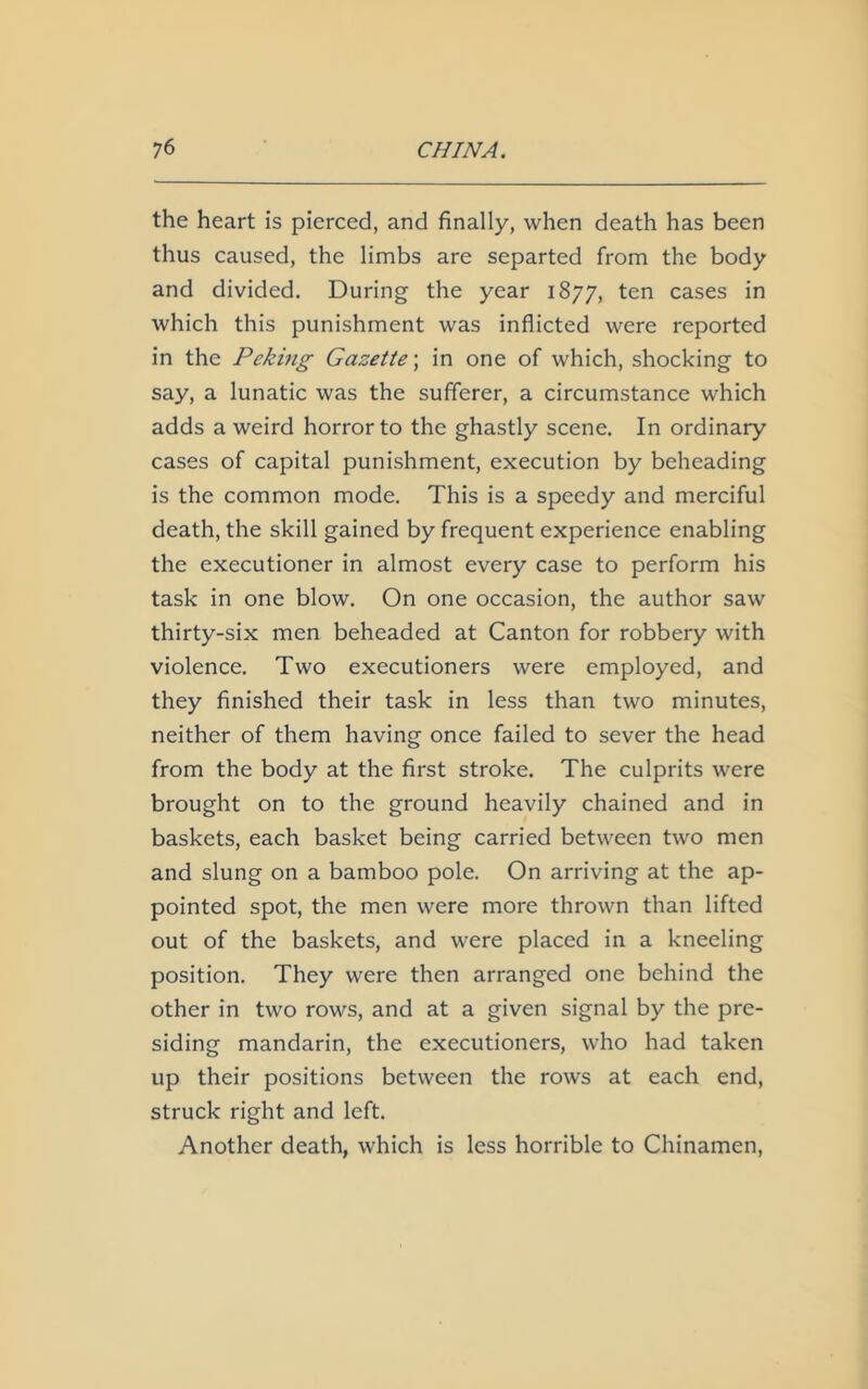the heart is pierced, and finally, when death has been thus caused, the limbs are separted from the body and divided. During the year 1877, ten cases in which this punishment was inflicted were reported in the Peking Gazette; in one of which, shocking to say, a lunatic was the sufferer, a circumstance which adds a weird horror to the ghastly scene. In ordinary cases of capital punishment, execution by beheading is the common mode. This is a speedy and merciful death, the skill gained by frequent experience enabling the executioner in almost every case to perform his task in one blow. On one occasion, the author saw thirty-six men beheaded at Canton for robbery with violence. Two executioners were employed, and they finished their task in less than two minutes, neither of them having once failed to sever the head from the body at the first stroke. The culprits were brought on to the ground heavily chained and in baskets, each basket being carried between two men and slung on a bamboo pole. On arriving at the ap- pointed spot, the men were more thrown than lifted out of the baskets, and were placed in a kneeling position. They were then arranged one behind the other in two rows, and at a given signal by the pre- siding mandarin, the executioners, who had taken up their positions between the rows at each end, struck right and left. Another death, which is less horrible to Chinamen,
