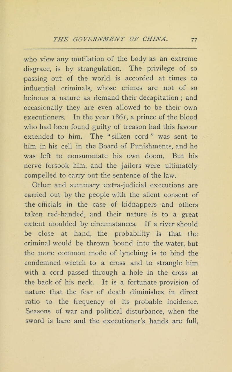 who view any mutilation of the body as an extreme disgrace, is by strangulation. The privilege of so passing out of the world is accorded at times to influential criminals, whose crimes are not of so heinous a nature as demand their decapitation; and occasionally they are even allowed to be their own executioners. In the year 1861, a prince of the blood who had been found guilty of treason had this favour extended to him. The “silken cord” was sent to him in his cell in the Board of Punishments, and he was left to consummate his own doom. But his nerve forsook him, and the jailors were ultimately compelled to carry out the sentence of the law. Other and summary extra-judicial executions are carried out by the people with the silent consent of the officials in the case of kidnappers and others taken red-handed, and their nature is to a great extent moulded by circumstances. If a river should be close at hand, the probability is that the criminal would be thrown bound into the water, but the more common mode of lynching is to bind the condemned wretch to a cross and to strangle him with a cord passed through a hole in the cross at the back of his neck. It is a fortunate provision of nature that the fear of death diminishes in direct ratio to the frequency of its probable incidence. Seasons of war and political disturbance, when the sword is bare and the executioner’s hands are full,