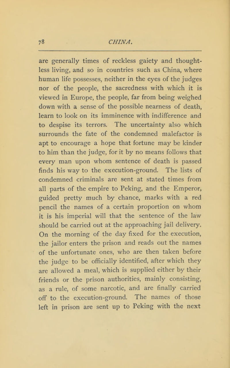 are generally times of reckless gaiety and thought- less living, and so in countries such as China, where human life possesses, neither in the eyes of the judges nor of the people, the sacredness with which it is viewed in Europe, the people, far from being weighed down with a sense of the possible nearness of death, learn to look on its imminence with indifference and to despise its terrors. The uncertainty also which surrounds the fate of the condemned malefactor is apt to encourage a hope that fortune may be kinder to him than the judge, for it by no means follows that every man upon whom sentence of death is passed finds his way to the execution-ground. The lists of condemned criminals are sent at stated times from all parts of the empire to Peking, and the Emperor, guided pretty much by chance, marks with a red pencil the names of a certain proportion on whom it is his imperial will that the sentence of the law should be carried out at the approaching jail delivery. On the morning of the day fixed for the execution, the jailor enters the prison and reads out the names of the unfortunate ones, who are then taken before the judge to be officially identified, after which they are allowed a meal, which is supplied either by their friends or the prison authorities, mainly consisting, as a rule, of some narcotic, and are finally carried off to the execution-ground. The names of those left in prison are sent up to Peking with the next