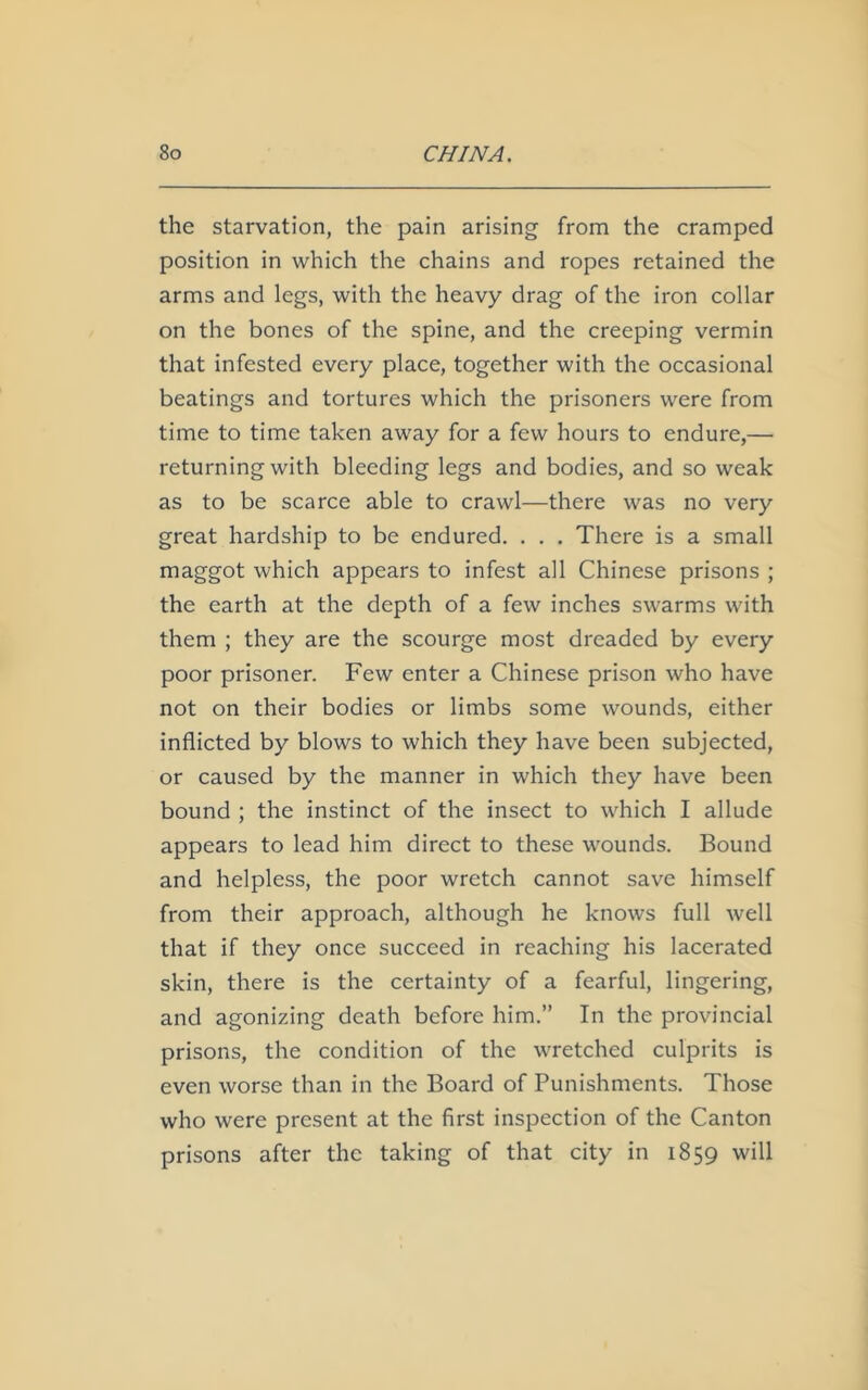 the starvation, the pain arising from the cramped position in which the chains and ropes retained the arms and legs, with the heavy drag of the iron collar on the bones of the spine, and the creeping vermin that infested every place, together with the occasional beatings and tortures which the prisoners were from time to time taken away for a few hours to endure,— returning with bleeding legs and bodies, and so weak as to be scarce able to crawl—there was no very great hardship to be endured. . . . There is a small maggot which appears to infest all Chinese prisons ; the earth at the depth of a few inches swarms with them ; they are the scourge most dreaded by every poor prisoner. Few enter a Chinese prison who have not on their bodies or limbs some wounds, either inflicted by blows to which they have been subjected, or caused by the manner in which they have been bound ; the instinct of the insect to which I allude appears to lead him direct to these wounds. Bound and helpless, the poor wretch cannot save himself from their approach, although he knows full well that if they once succeed in reaching his lacerated skin, there is the certainty of a fearful, lingering, and agonizing death before him.” In the provincial prisons, the condition of the wretched culprits is even worse than in the Board of Punishments. Those who were present at the first inspection of the Canton prisons after the taking of that city in 1859 will