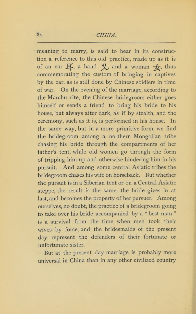 meaning to marry, is said to bear in its construc- tion a reference to this old practice, made up as it is of an ear a hand and a woman , thus commemorating the custom of bringing in captives by the ear, as is still done by Chinese soldiers in time of war. On the evening of the marriage, according to the Marchu rite, the Chinese bridegroom either goes himself or sends a friend to bring his bride to his house, but always after dark, as if by stealth, and the ceremony, such as it is, is performed in his house. In the same way, but in a more primitive form, we find the bridegroom among a northern Mongolian tribe chasing his bride through the compartments of her father’s tent, while old women go through the form of tripping him up and otherwise hindering him in his pursuit. And among some central Asiatic tribes the bridegroom chases his wife on horseback. But whether the pursuit is in a Siberian tent or on a Central Asiatic steppe, the result is the same, the bride gives in at last, and becomes the property of her pursuer. Among ourselves, no doubt, the practice of a bridegroom going to take over his bride accompanied by a “ best man ” is a survival from the time when men took their wives by force, and the bridesmaids of the present day represent the defenders of their fortunate or unfortunate sister. But at the present day marriage is probably more universal in China than in any other civilized country