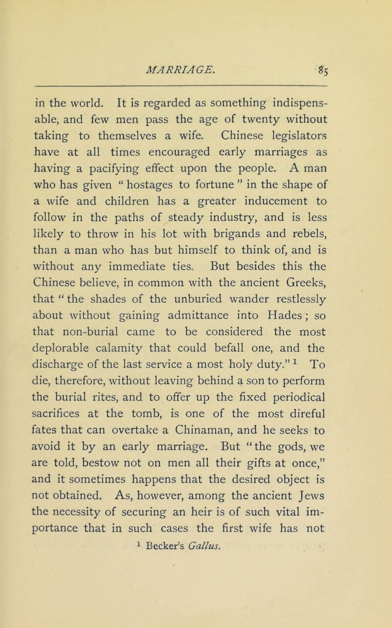 in the world. It is regarded as something indispens- able, and few men pass the age of twenty without taking to themselves a wife. Chinese legislators have at all times encouraged early marriages as having a pacifying effect upon the people. A man who has given “ hostages to fortune ” in the shape of a wife and children has a greater inducement to follow in the paths of steady industry, and is less likely to throw in his lot with brigands and rebels, than a man who has but himself to think of, and is without any immediate ties. But besides this the Chinese believe, in common with the ancient Greeks, that “ the shades of the unburied wander restlessly about without gaining admittance into Hades; so that non-burial came to be considered the most deplorable calamity that could befall one, and the discharge of the last service a most holy duty.” 1 To die, therefore, without leaving behind a son to perform the burial rites, and to offer up the fixed periodical sacrifices at the tomb, is one of the most direful fates that can overtake a Chinaman, and he seeks to avoid it by an early marriage. But “ the gods, we are told, bestow not on men all their gifts at once,” and it sometimes happens that the desired object is not obtained. As, however, among the ancient Jews the necessity of securing an heir is of such vital im- portance that in such cases the first wife has not 1 Becker’s Gallns.