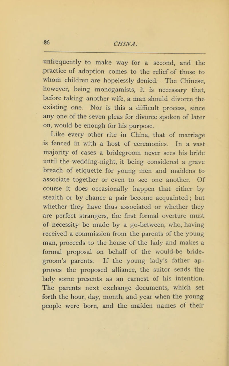 unfrequently to make way for a second, and the practice of adoption comes to the relief of those to whom children are hopelessly denied. The Chinese, however, being monogamists, it is necessary that, before taking another wife, a man should divorce the existing one. Nor is this a difficult process, since any one of the seven pleas for divorce spoken of later on, would be enough for his purpose. Like every other rite in China, that of marriage is fenced in with a host of ceremonies. In a vast majority of cases a bridegroom never sees his bride until the wedding-night, it being considered a grave breach of etiquette for young men and maidens to associate together or even to see one another. Of course it does occasionally happen that either by stealth or by chance a pair become acquainted ; but whether they have thus associated or whether they are perfect strangers, the first formal overture must of necessity be made by a go-between, who, having received a commission from the parents of the young man, proceeds to the house of the lady and makes a formal proposal on behalf of the would-be bride- groom’s parents. If the young lady’s father ap- proves the proposed alliance, the suitor sends the lady some presents as an earnest of his intention. The parents next exchange documents, which set forth the hour, day, month, and year when the young people were born, and the maiden names of their