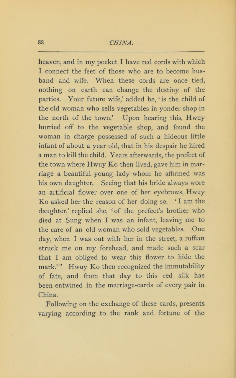 heaven, and in my pocket I have red cords with which I connect the feet of those who are to become hus- band and wife. When these cords are once tied, nothing on earth can change the destiny of the parties. Your future wife,’ added he, ‘ is the child of the old woman who sells vegetables in yonder shop in the north of the town.’ Upon hearing this, Hwuy hurried off to the vegetable shop, and found the woman in charge possessed of such a hideous little infant of about a year old, that in his despair he hired a man to kill the child. Years afterwards, the prefect of the town where Hwuy Ko then lived, gave him in mar- riage a beautiful young lady whom he affirmed was his own daughter. Seeing that his bride always wore an artificial flower over one of her eyebrows, Hwuy Ko asked her the reason of her doing so. ‘ I am the daughter,’ replied she, ‘of the prefect’s brother who died at Sung when I was an infant, leaving me to the care of an old woman who sold vegetables. One day, when I was out with her in the street, a ruffian struck me on my forehead, and made such a scar that I am obliged to wear this flower to hide the mark.’ ” Hwuy Ko then recognized the immutability of fate, and from that day to this red silk has been entwined in the marriage-cards of every pair in China. Following on the exchange of these cards, presents varying according to the rank and fortune of the