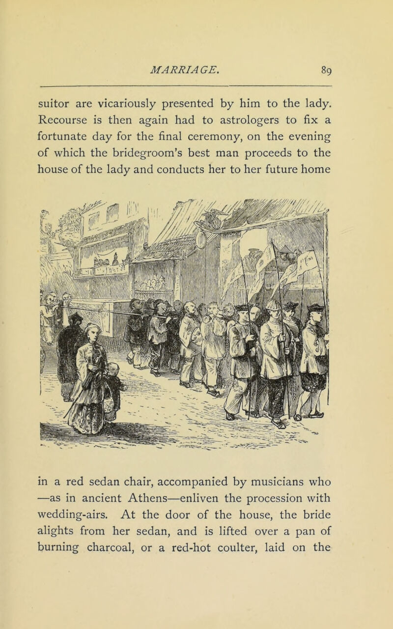 suitor are vicariously presented by him to the lady. Recourse is then again had to astrologers to fix a fortunate day for the final ceremony, on the evening of which the bridegroom’s best man proceeds to the house of the lady and conducts her to her future home in a red sedan chair, accompanied by musicians who —as in ancient Athens—enliven the procession with wedding-airs. At the door of the house, the bride alights from her sedan, and is lifted over a pan of burning charcoal, or a red-hot coulter, laid on the