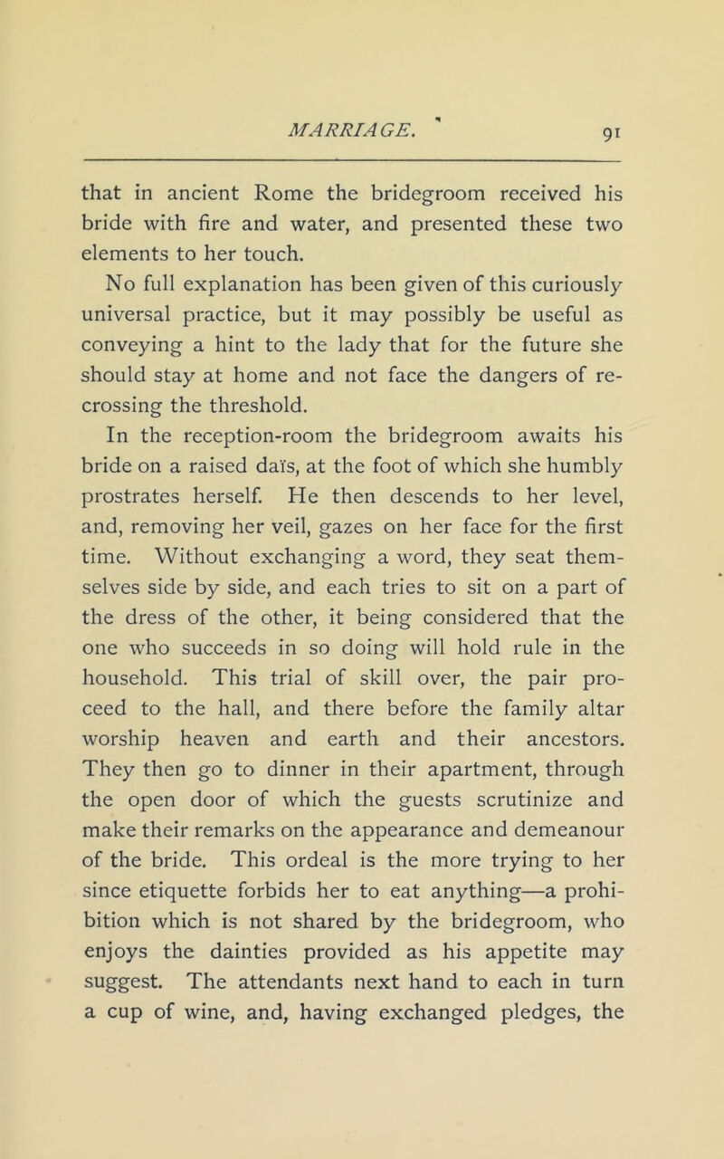 that in ancient Rome the bridegroom received his bride with fire and water, and presented these two elements to her touch. No full explanation has been given of this curiously universal practice, but it may possibly be useful as conveying a hint to the lady that for the future she should stay at home and not face the dangers of re- crossing the threshold. In the reception-room the bridegroom awaits his bride on a raised dai's, at the foot of which she humbly prostrates herself. He then descends to her level, and, removing her veil, gazes on her face for the first time. Without exchanging a word, they seat them- selves side by side, and each tries to sit on a part of the dress of the other, it being considered that the one who succeeds in so doing will hold rule in the household. This trial of skill over, the pair pro- ceed to the hall, and there before the family altar worship heaven and earth and their ancestors. They then go to dinner in their apartment, through the open door of which the guests scrutinize and make their remarks on the appearance and demeanour of the bride. This ordeal is the more trying to her since etiquette forbids her to eat anything—a prohi- bition which is not shared by the bridegroom, who enjoys the dainties provided as his appetite may suggest. The attendants next hand to each in turn a cup of wine, and, having exchanged pledges, the