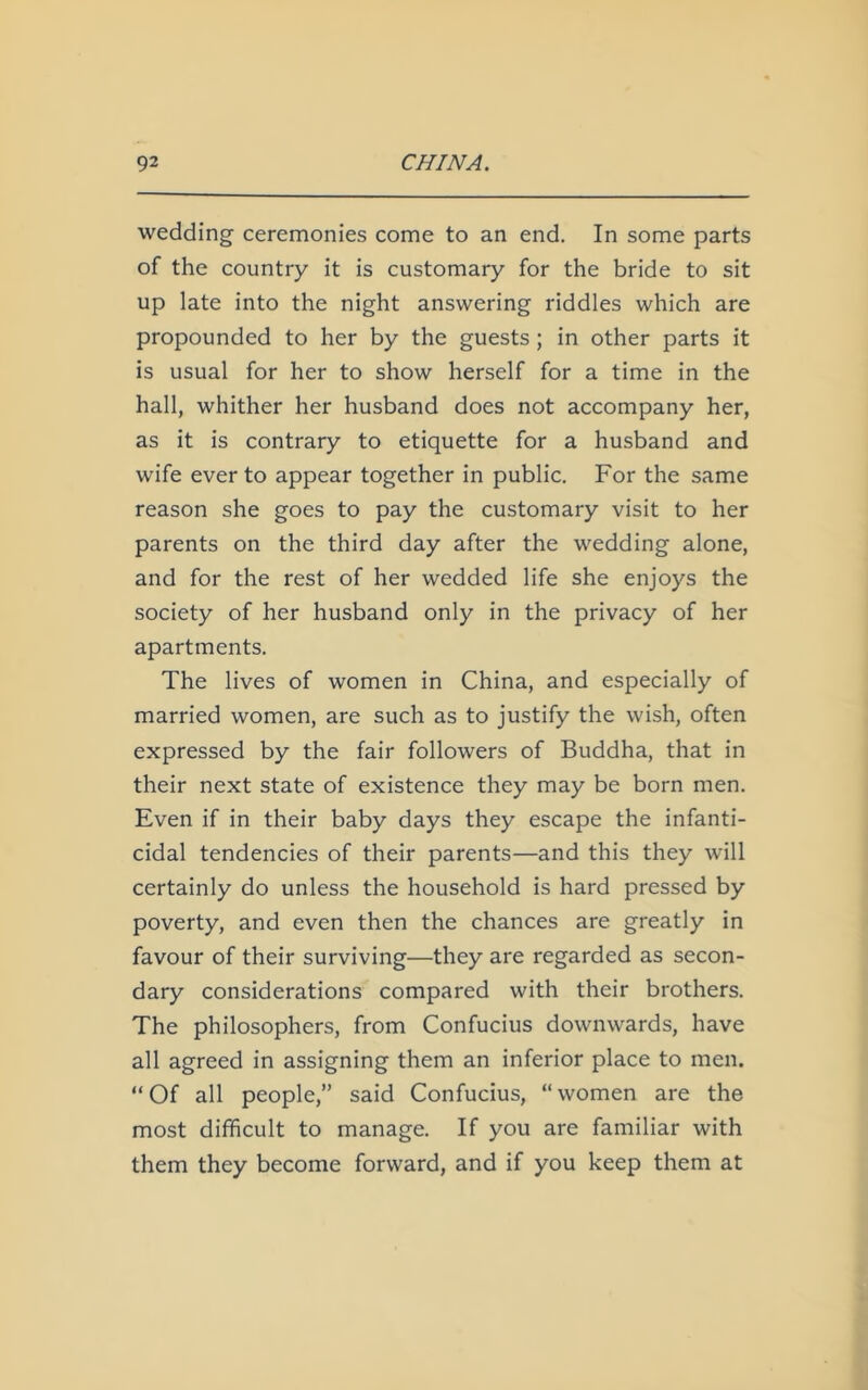 wedding ceremonies come to an end. In some parts of the country it is customary for the bride to sit up late into the night answering riddles which are propounded to her by the guests ; in other parts it is usual for her to show herself for a time in the hall, whither her husband does not accompany her, as it is contrary to etiquette for a husband and wife ever to appear together in public. For the same reason she goes to pay the customary visit to her parents on the third day after the wedding alone, and for the rest of her wedded life she enjoys the society of her husband only in the privacy of her apartments. The lives of women in China, and especially of married women, are such as to justify the wish, often expressed by the fair followers of Buddha, that in their next state of existence they may be born men. Even if in their baby days they escape the infanti- cidal tendencies of their parents—and this they will certainly do unless the household is hard pressed by poverty, and even then the chances are greatly in favour of their surviving—they are regarded as secon- dary considerations compared with their brothers. The philosophers, from Confucius downwards, have all agreed in assigning them an inferior place to men. “Of all people,” said Confucius, “women are the most difficult to manage. If you are familiar with them they become forward, and if you keep them at
