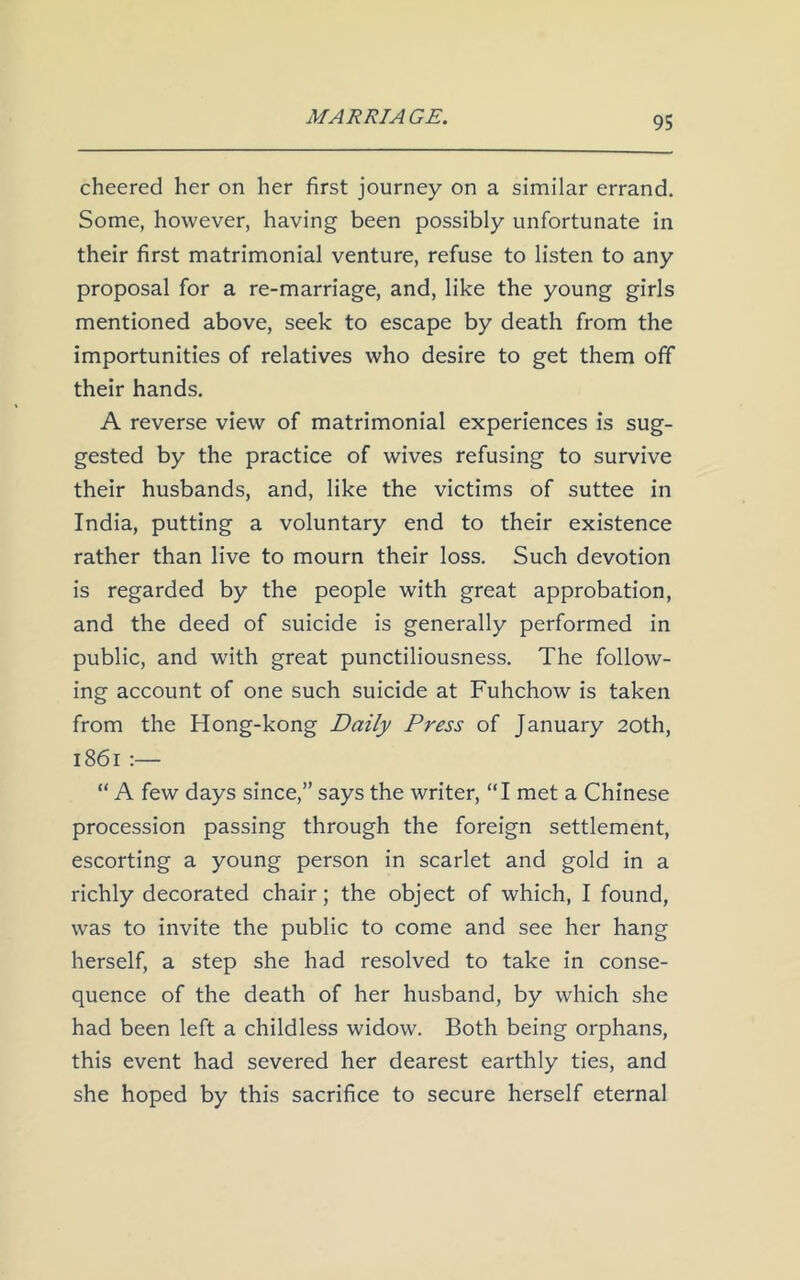 cheered her on her first journey on a similar errand. Some, however, having been possibly unfortunate in their first matrimonial venture, refuse to listen to any proposal for a re-marriage, and, like the young girls mentioned above, seek to escape by death from the importunities of relatives who desire to get them off their hands. A reverse view of matrimonial experiences is sug- gested by the practice of wives refusing to survive their husbands, and, like the victims of suttee in India, putting a voluntary end to their existence rather than live to mourn their loss. Such devotion is regarded by the people with great approbation, and the deed of suicide is generally performed in public, and with great punctiliousness. The follow- ing account of one such suicide at Fuhchow is taken from the Hong-kong Daily Press of January 20th, 1861 :— “ A few days since,” says the writer, “I met a Chinese procession passing through the foreign settlement, escorting a young person in scarlet and gold in a richly decorated chair; the object of which, I found, was to invite the public to come and see her hang herself, a step she had resolved to take in conse- quence of the death of her husband, by which she had been left a childless widow. Both being orphans, this event had severed her dearest earthly ties, and she hoped by this sacrifice to secure herself eternal