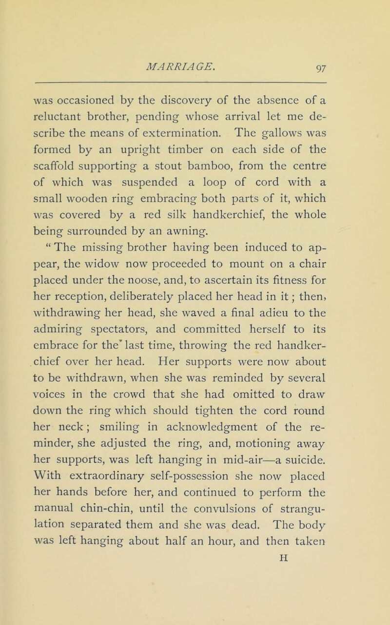 was occasioned by the discovery of the absence of a reluctant brother, pending whose arrival let me de- scribe the means of extermination. The gallows was formed by an upright timber on each side of the scaffold supporting a stout bamboo, from the centre of which was suspended a loop of cord with a small wooden ring embracing both parts of it, which was covered by a red silk handkerchief, the whole being surrounded by an awning. “ The missing brother having been induced to ap- pear, the widow now proceeded to mount on a chair placed under the noose, and, to ascertain its fitness for her reception, deliberately placed her head in it; then, withdrawing her head, she waved a final adieu to the admiring spectators, and committed herself to its embrace for the’ last time, throwing the red handker- chief over her head. Her supports were now about to be withdrawn, when she was reminded by several voices in the crowd that she had omitted to draw down the ring which should tighten the cord round her neck; smiling in acknowledgment of the re- minder, she adjusted the ring, and, motioning away her supports, was left hanging in mid-air—a suicide. With extraordinary self-possession she now placed her hands before her, and continued to perform the manual chin-chin, until the convulsions of strangu- lation separated them and she was dead. The body was left hanging about half an hour, and then taken H