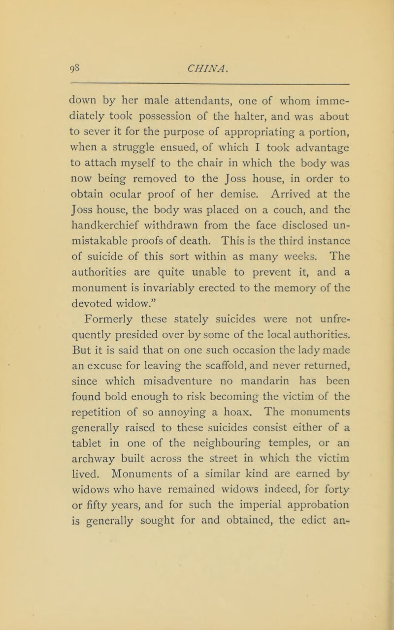 down by her male attendants, one of whom imme- diately took possession of the halter, and was about to sever it for the purpose of appropriating a portion, when a struggle ensued, of which I took advantage to attach myself to the chair in which the body was now being removed to the Joss house, in order to obtain ocular proof of her demise. Arrived at the Joss house, the body was placed on a couch, and the handkerchief withdrawn from the face disclosed un- mistakable proofs of death. This is the third instance of suicide of this sort within as many weeks. The authorities are quite unable to prevent it, and a monument is invariably erected to the memory of the devoted widow.” Formerly these stately suicides were not unfre- quently presided over by some of the local authorities. But it is said that on one such occasion the lady made an excuse for leaving the scaffold, and never returned, since which misadventure no mandarin has been found bold enough to risk becoming the victim of the repetition of so annoying a hoax. The monuments generally raised to these suicides consist either of a tablet in one of the neighbouring temples, or an archway built across the street in which the victim lived. Monuments of a similar kind are earned by widows who have remained widows indeed, for forty or fifty years, and for such the imperial approbation is generally sought for and obtained, the edict an-