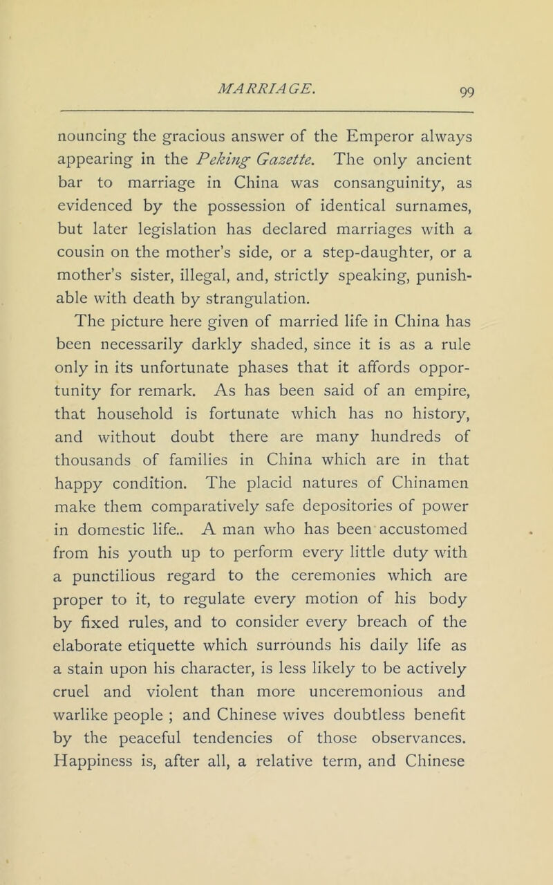nouncing the gracious answer of the Emperor always appearing in the Peking Gazette. The only ancient bar to marriage in China was consanguinity, as evidenced by the possession of identical surnames, but later legislation has declared marriages with a cousin on the mother’s side, or a step-daughter, or a mother’s sister, illegal, and, strictly speaking, punish- able with death by strangulation. The picture here given of married life in China has been necessarily darkly shaded, since it is as a rule only in its unfortunate phases that it affords oppor- tunity for remark. As has been said of an empire, that household is fortunate which has no history, and without doubt there are many hundreds of thousands of families in China which are in that happy condition. The placid natures of Chinamen make them comparatively safe depositories of power in domestic life.. A man who has been accustomed from his youth up to perform every little duty with a punctilious regard to the ceremonies which are proper to it, to regulate every motion of his body by fixed rules, and to consider every breach of the elaborate etiquette which surrounds his daily life as a stain upon his character, is less likely to be actively cruel and violent than more unceremonious and warlike people ; and Chinese wives doubtless benefit by the peaceful tendencies of those observances. Happiness is, after all, a relative term, and Chinese