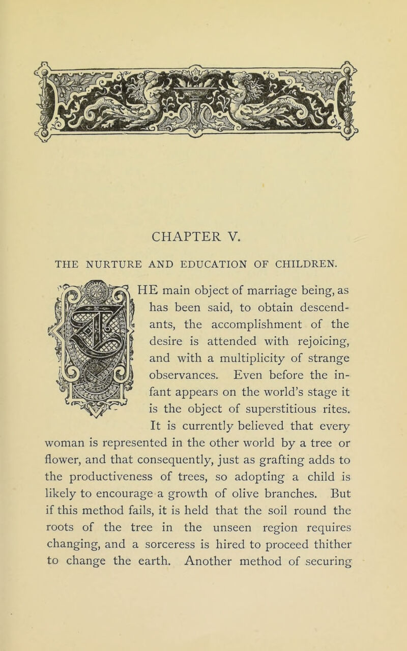THE NURTURE AND EDUCATION OF CHILDREN. E main object of marriage being, as has been said, to obtain descend- ants, the accomplishment of the desire is attended with rejoicing, and with a multiplicity of strange observances. Even before the in- fant appears on the world’s stage it is the object of superstitious rites. It is currently believed that every woman is represented in the other world by a tree or flower, and that consequently, just as grafting adds to the productiveness of trees, so adopting a child is likely to encourage a growth of olive branches. But if this method fails, it is held that the soil round the roots of the tree in the unseen region requires changing, and a sorceress is hired to proceed thither to change the earth. Another method of securing
