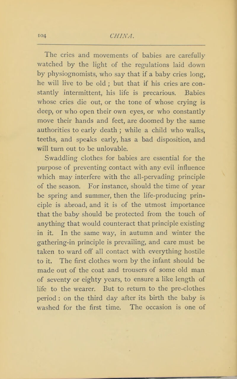 The cries and movements of babies are carefully watched by the light of the regulations laid down by physiognomists, who say that if a baby cries long, he will live to be old ; but that if his cries are con- stantly intermittent, his life is precarious. Babies whose cries die out, or the tone of whose crying is deep, or who open their own eyes, or who constantly move their hands and feet, are doomed by the same authorities to early death ; while a child who walks, teeths, and speaks early, has a bad disposition, and will turn out to be unlovable. Swaddling clothes for babies are essential for the purpose of preventing contact with any evil influence which may interfere with the all-pervading principle of the season. For instance, should the time of year be spring and summer, then the life-producing prin- ciple is abroad, and it is of the utmost importance that the baby should be protected from the touch of anything that would counteract that principle existing in it. In the same way, in autumn and winter the gathering-in principle is prevailing, and care must be taken to ward off all contact with everything hostile to it. The first clothes worn by the infant should be made out of the coat and trousers of some old man of seventy or eighty years, to ensure a like length of life to the wearer. But to return to the pre-clothes period : on the third day after its birth the baby is washed for the first time. The occasion is one of
