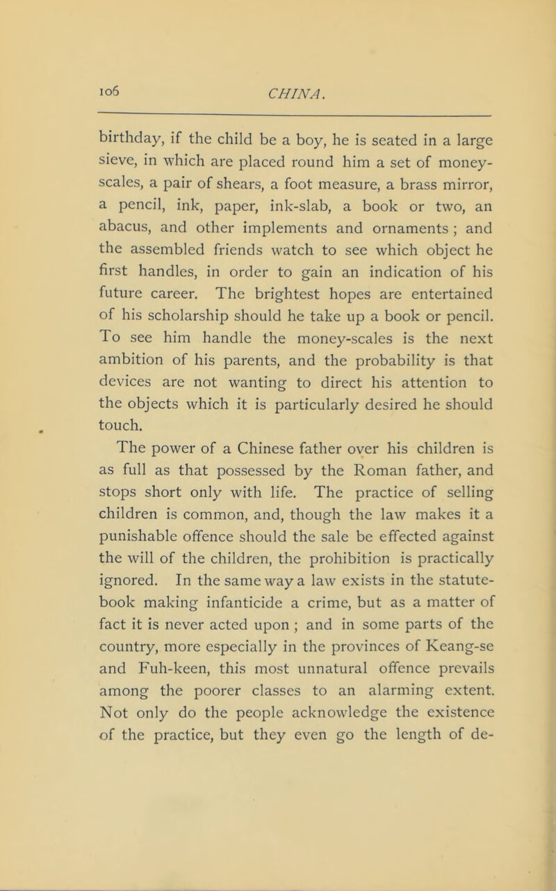 io6 birthday, if the child be a boy, he is seated in a large sieve, in which are placed round him a set of money- scales, a pair of shears, a foot measure, a brass mirror, a pencil, ink, paper, ink-slab, a book or two, an abacus, and other implements and ornaments ; and the assembled friends watch to see which object he first handles, in order to gain an indication of his future career. The brightest hopes are entertained of his scholarship should he take up a book or pencil. To see him handle the money-scales is the next ambition of his parents, and the probability is that devices are not wanting to direct his attention to the objects which it is particularly desired he should touch. The power of a Chinese father over his children is as full as that possessed by the Roman father, and stops short only with life. The practice of selling children is common, and, though the law makes it a punishable offence should the sale be effected against the will of the children, the prohibition is practically ignored. In the same way a law exists in the statute- book making infanticide a crime, but as a matter of fact it is never acted upon ; and in some parts of the country, more especially in the provinces of Keang-se and Fuh-keen, this most unnatural offence prevails among the poorer classes to an alarming extent. Not only do the people acknowledge the existence of the practice, but they even go the length of de-