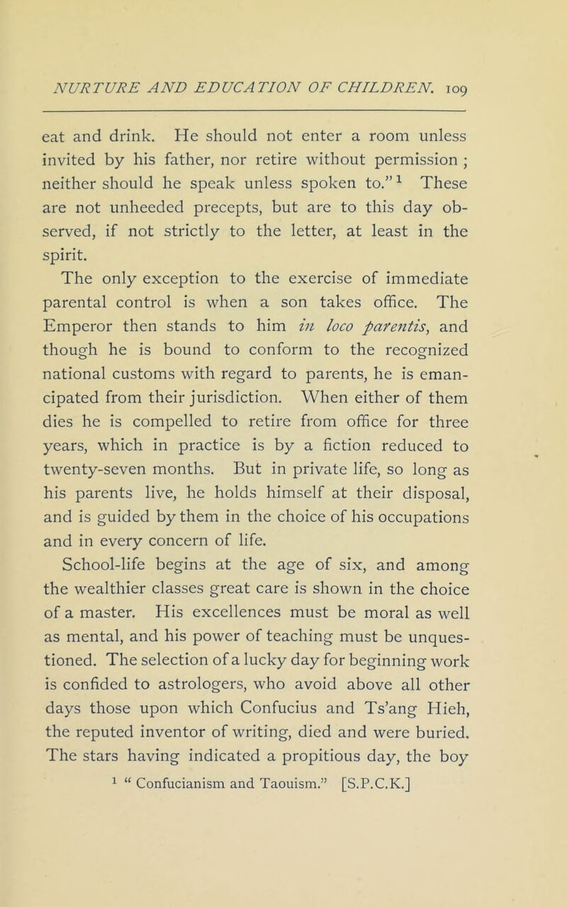 eat and drink. He should not enter a room unless invited by his father, nor retire without permission ; neither should he speak unless spoken to.”1 These are not unheeded precepts, but are to this day ob- served, if not strictly to the letter, at least in the spirit. The only exception to the exercise of immediate parental control is when a son takes office. The Emperor then stands to him in loco parentis, and though he is bound to conform to the recognized national customs with regard to parents, he is eman- cipated from their jurisdiction. When either of them dies he is compelled to retire from office for three years, which in practice is by a fiction reduced to twenty-seven months. But in private life, so long as his parents live, he holds himself at their disposal, and is guided by them in the choice of his occupations and in every concern of life. School-life begins at the age of six, and among the wealthier classes great care is shown in the choice of a master. His excellences must be moral as well as mental, and his power of teaching must be unques- tioned. The selection of a lucky day for beginning work is confided to astrologers, who avoid above all other days those upon which Confucius and Ts’ang Hieh, the reputed inventor of writing, died and were buried. The stars having indicated a propitious day, the boy 1 “ Confucianism and Taouism.” [S.P.C.K.]