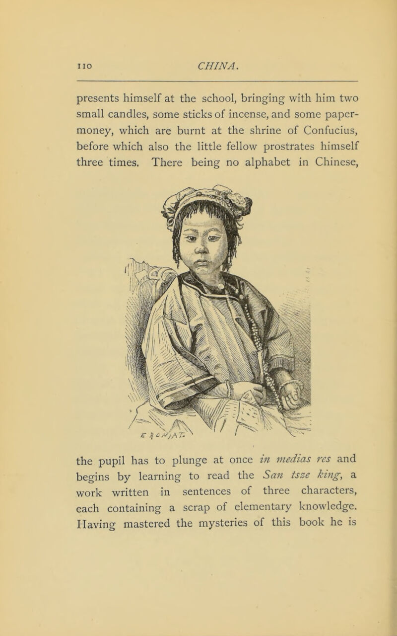 presents himself at the school, bringing with him two small candles, some sticks of incense, and some paper- money, which are burnt at the shrine of Confucius, before which also the little fellow prostrates himself three times. There being no alphabet in Chinese, the pupil has to plunge at once in viedias res and begins by learning to read the San tsze king, a work written in sentences of three characters, each containing a scrap of elementary knowledge. Having mastered the mysteries of this book he is