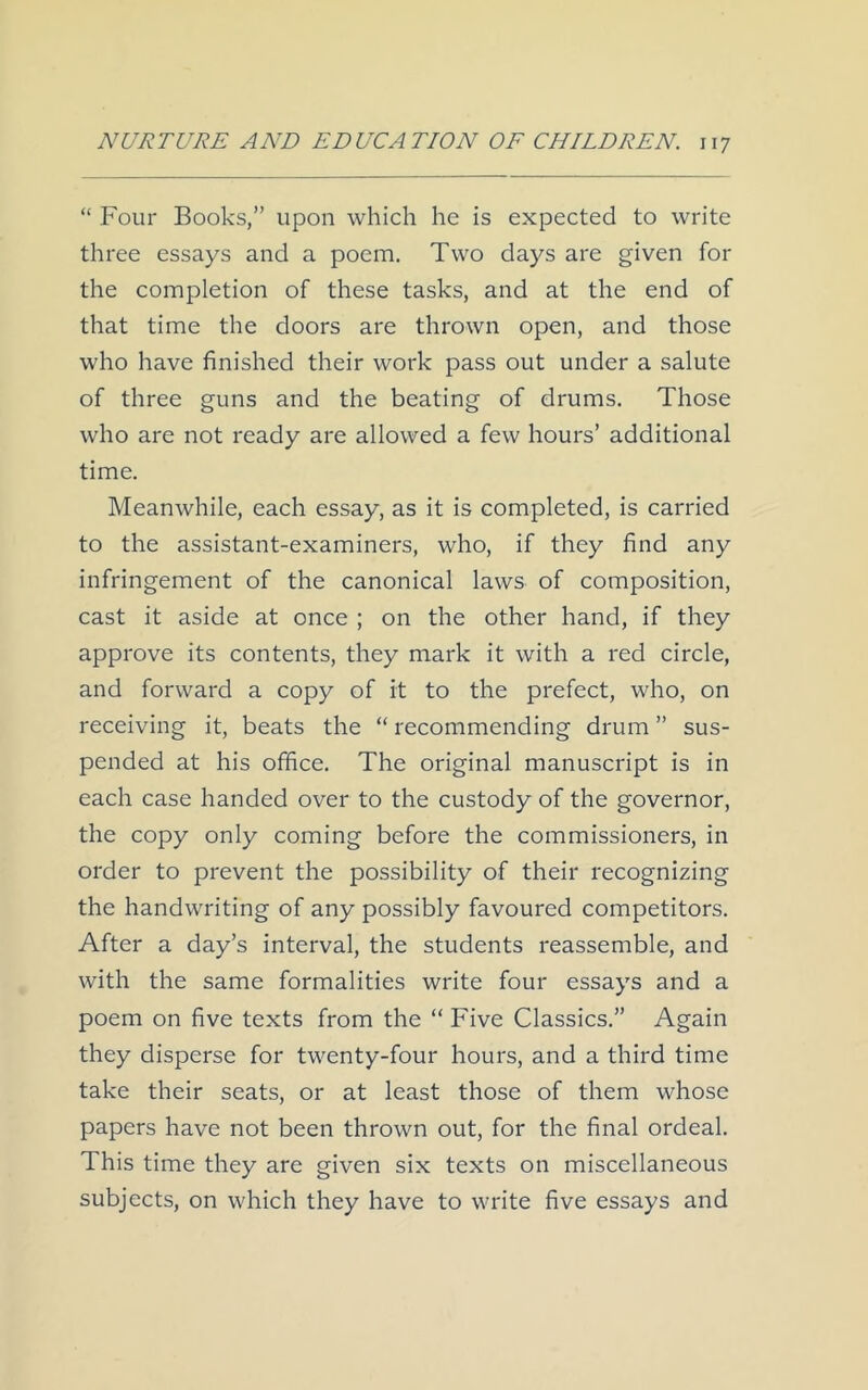 “ Four Books,” upon which he is expected to write three essays and a poem. Two days are given for the completion of these tasks, and at the end of that time the doors are thrown open, and those who have finished their work pass out under a salute of three guns and the beating of drums. Those who are not ready are allowed a few hours’ additional time. Meanwhile, each essay, as it is completed, is carried to the assistant-examiners, who, if they find any infringement of the canonical laws of composition, cast it aside at once ; on the other hand, if they approve its contents, they mark it with a red circle, and forward a copy of it to the prefect, who, on receiving it, beats the “ recommending drum ” sus- pended at his office. The original manuscript is in each case handed over to the custody of the governor, the copy only coming before the commissioners, in order to prevent the possibility of their recognizing the handwriting of any possibly favoured competitors. After a day’s interval, the students reassemble, and with the same formalities write four essays and a poem on five texts from the “ Five Classics.” Again they disperse for twenty-four hours, and a third time take their seats, or at least those of them whose papers have not been thrown out, for the final ordeal. This time they are given six texts on miscellaneous subjects, on which they have to write five essays and