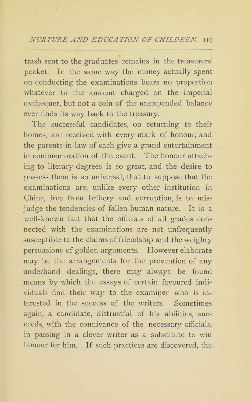 trash sent to the graduates remains in the treasurers’ pocket. In the same way the money actually spent on conducting the examinations bears no proportion whatever to the amount charged on the imperial exchequer, but not a coin of the unexpended balance ever finds its way back to the treasury. The successful candidates, on returning to their homes, are received with every mark of honour, and the parents-in-law of each give a grand entertainment in commemoration of the event. The honour attach- ing to literary degrees is so great, and the desire to possess them is so universal, that to suppose that the examinations are, unlike every other institution in China, free from bribery and corruption, is to mis- judge the tendencies of fallen human nature. It is a well-known fact that the officials of all grades con- nected with the examinations are not unfrequently susceptible to the claims of friendship and the weighty persuasions of golden arguments. However elaborate may be the arrangements for the prevention of any underhand dealings, there may always be found means by which the essays of certain favoured indi- viduals find their way to the examiner who is in- terested in the success of the writers. Sometimes again, a candidate, distrustful of his abilities, suc- ceeds, with the connivance of the necessary officials, in passing in a clever writer as a substitute to win honour for him. If such practices are discovered, the