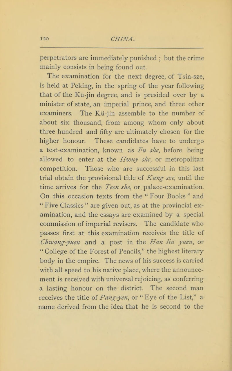 perpetrators are immediately punished ; but the crime mainly consists in being found out. The examination for the next degree, of Tsin-sze, is held at Peking, in the spring of the year following that of the Kii-jin degree, and is presided over by a minister of state, an imperial prince, and three other examiners. The Kii-jin assemble to the number of about six thousand, from among whom only about three hundred and fifty are ultimately chosen for the higher honour. These candidates have to undergo a test-examination, known as Fu she, before being allowed to enter at the Hwuy she, or metropolitan competition. Those who are successful in this last trial obtain the provisional title of Kimg sze, until the time arrives for the Teen she, or palace-examination. On this occasion texts from the “ Four Books ” and “ Five Classics ” are given out, as at the provincial ex- amination, and the essays are examined by a special commission of imperial revisers. The candidate who passes first at this examination receives the title of Chwang-yuen and a post in the Han lin yuen, or “ College of the Forest of Pencils,” the highest literary body in the empire. The news of his success is carried with all speed to his native place, where the announce- ment is received with universal rejoicing, as conferring a lasting honour on the district. The second man receives the title of Pang-yen, or “ Eye of the List,” a name derived from the idea that he is second to the