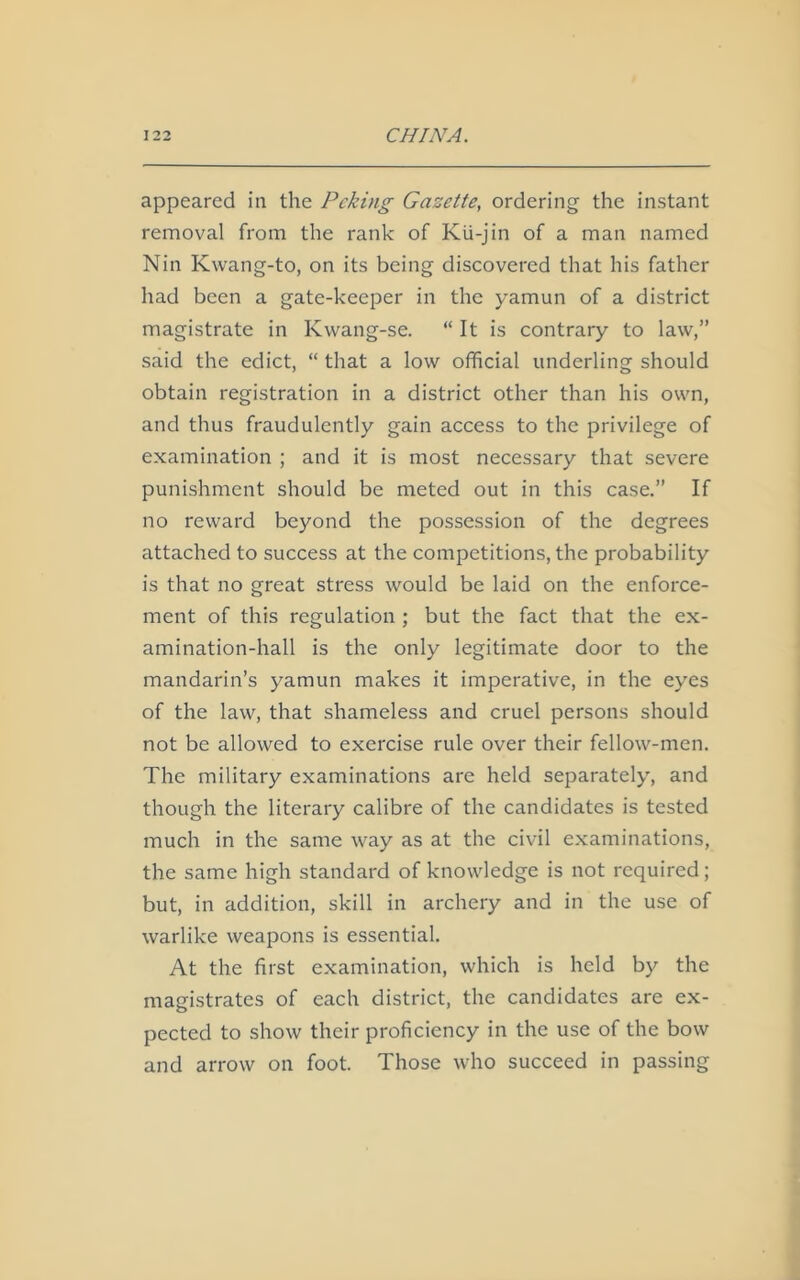 appeared in the Peking Gazette, ordering the instant removal from the rank of Kii-jin of a man named Nin Kwang-to, on its being discovered that his father had been a gate-keeper in the yamun of a district magistrate in Ivwang-se. “ It is contrary to law,” said the edict, “ that a low official underling should obtain registration in a district other than his own, and thus fraudulently gain access to the privilege of examination ; and it is most necessary that severe punishment should be meted out in this case.” If no reward beyond the possession of the degrees attached to success at the competitions, the probability is that no great stress would be laid on the enforce- ment of this regulation ; but the fact that the ex- amination-hall is the only legitimate door to the mandarin’s yamun makes it imperative, in the eyes of the law, that shameless and cruel persons should not be allowed to exercise rule over their fellow-men. The military examinations are held separately, and though the literary calibre of the candidates is tested much in the same way as at the civil examinations, the same high standard of knowledge is not required; but, in addition, skill in archery and in the use of warlike weapons is essential. At the first examination, which is held by the magistrates of each district, the candidates are ex- pected to show their proficiency in the use of the bow and arrow on foot. Those who succeed in passing