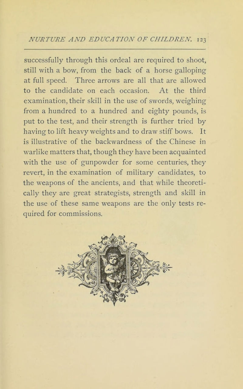 successfully through this ordeal are required to shoot, still with a bow, from the back of a horse galloping at full speed. Three arrows are all that are allowed to the candidate on each occasion. At the third examination, their skill in the use of swords, weighing from a hundred to a hundred and eighty pounds, is put to the test, and their strength is further tried by having to lift heavy weights and to draw stiff bows. It is illustrative of the backwardness of the Chinese in warlike matters that, though they have been acquainted with the use of gunpowder for some centuries, they revert, in the examination of military candidates, to the weapons of the ancients, and that while theoreti- cally they are great strategists, strength and skill in the use of these same weapons are the only tests re- quired for commissions.
