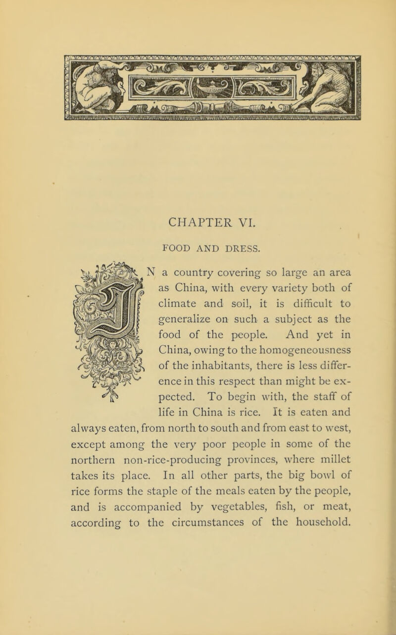 CHAPTER VI. FOOD AND DRESS. N a country covering so large an area as China, with every variety both of climate and soil, it is difficult to generalize on such a subject as the food of the people. And yet in China, owing to the homogeneousness of the inhabitants, there is less differ- ence in this respect than might be ex- pected. To begin with, the staff of life in China is rice. It is eaten and always eaten, from north to south and from east to west, except among the very poor people in some of the northern non-rice-producing provinces, where millet takes its place. In all other parts, the big bowl of rice forms the staple of the meals eaten by the people, and is accompanied by vegetables, fish, or meat, according to the circumstances of the household.