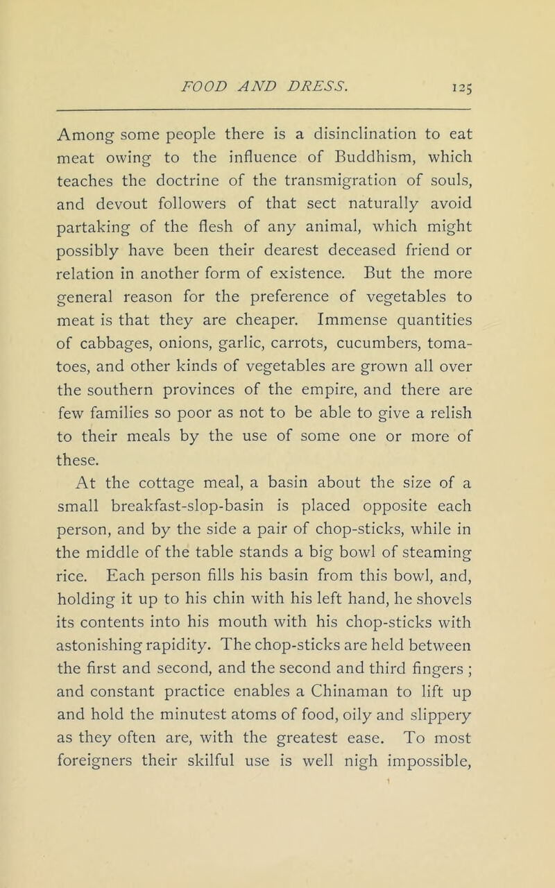 Among some people there is a disinclination to eat meat owing to the influence of Buddhism, which teaches the doctrine of the transmigration of souls, and devout followers of that sect naturally avoid partaking of the flesh of any animal, which might possibly have been their dearest deceased friend or relation in another form of existence. But the more general reason for the preference of vegetables to meat is that they are cheaper. Immense quantities of cabbages, onions, garlic, carrots, cucumbers, toma- toes, and other kinds of vegetables are grown all over the southern provinces of the empire, and there are few families so poor as not to be able to give a relish to their meals by the use of some one or more of these. At the cottage meal, a basin about the size of a small breakfast-slop-basin is placed opposite each person, and by the side a pair of chop-sticks, while in the middle of the table stands a big bowl of steaming rice. Each person fills his basin from this bowl, and, holding it up to his chin with his left hand, he shovels its contents into his mouth with his chop-sticks with astonishing rapidity. The chop-sticks are held between the first and second, and the second and third fingers ; and constant practice enables a Chinaman to lift up and hold the minutest atoms of food, oily and slippery as they often are, with the greatest ease. To most foreigners their skilful use is well nigh impossible,