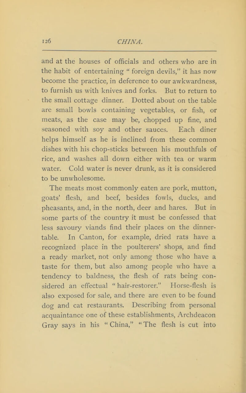 and at the houses of officials and others who are in the habit of entertaining “ foreign devils,” it has now become the practice, in deference to our awkwardness, to furnish us with knives and forks. But to return to the small cottage dinner. Dotted about on the table are small bowls containing vegetables, or fish, or meats, as the case may be, chopped up fine, and seasoned with soy and other sauces. Each diner helps himself as he is inclined from these common dishes with his chop-sticks between his mouthfuls of rice, and washes all down either with tea or warm water. Cold water is never drunk, as it is considered to be unwholesome. The meats most commonly eaten are pork, mutton, goats’ flesh, and beef, besides fowls, ducks, and pheasants, and, in the north, deer and hares. But in some parts of the country it must be confessed that less savoury viands find their places on the dinner- table. In Canton, for example, dried rats have a recognized place in the poulterers’ shops, and find a ready market, not only among those who have a taste for them, but also among people who have a tendency to baldness, the flesh of rats being con- sidered an effectual “ hair-restorer.” Horse-flesh is also exposed for sale, and there are even to be found dog and cat restaurants. Describing from personal acquaintance one of these establishments, Archdeacon Gray says in his “China,” “The flesh is cut into