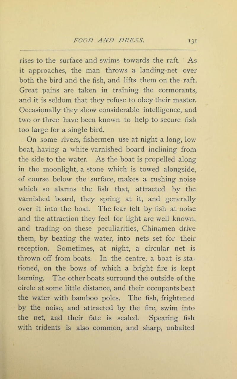 rises to the surface and swims towards the raft. As it approaches, the man throws a landing-net over both the bird and the fish, and lifts them on the raft. Great pains are taken in training the cormorants, and it is seldom that they refuse to obey their master. Occasionally they show considerable intelligence, and two or three have been known to help to secure fish too large for a single bird. On some rivers, fishermen use at night a long, low boat, having a white varnished board inclining from the side to the water. As the boat is propelled along in the moonlight, a stone which is towed alongside, of course below the surface, makes a rushing noise which so alarms the fish that, attracted by the varnished board, they spring at it, and generally over it into the boat. The fear felt by fish at noise and the attraction they feel for light are well known, and trading on these peculiarities, Chinamen drive them, by beating the water, into nets set for their reception. Sometimes, at night, a circular net is thrown off from boats. In the centre, a boat is sta- tioned, on the bows of which a bright fire is kept burning. The other boats surround the outside of the circle at some little distance, and their occupants beat the water with bamboo poles. The fish, frightened by the noise, and attracted by the fire, swim into the net, and their fate is sealed. Spearing fish with tridents is also common, and sharp, unbaited