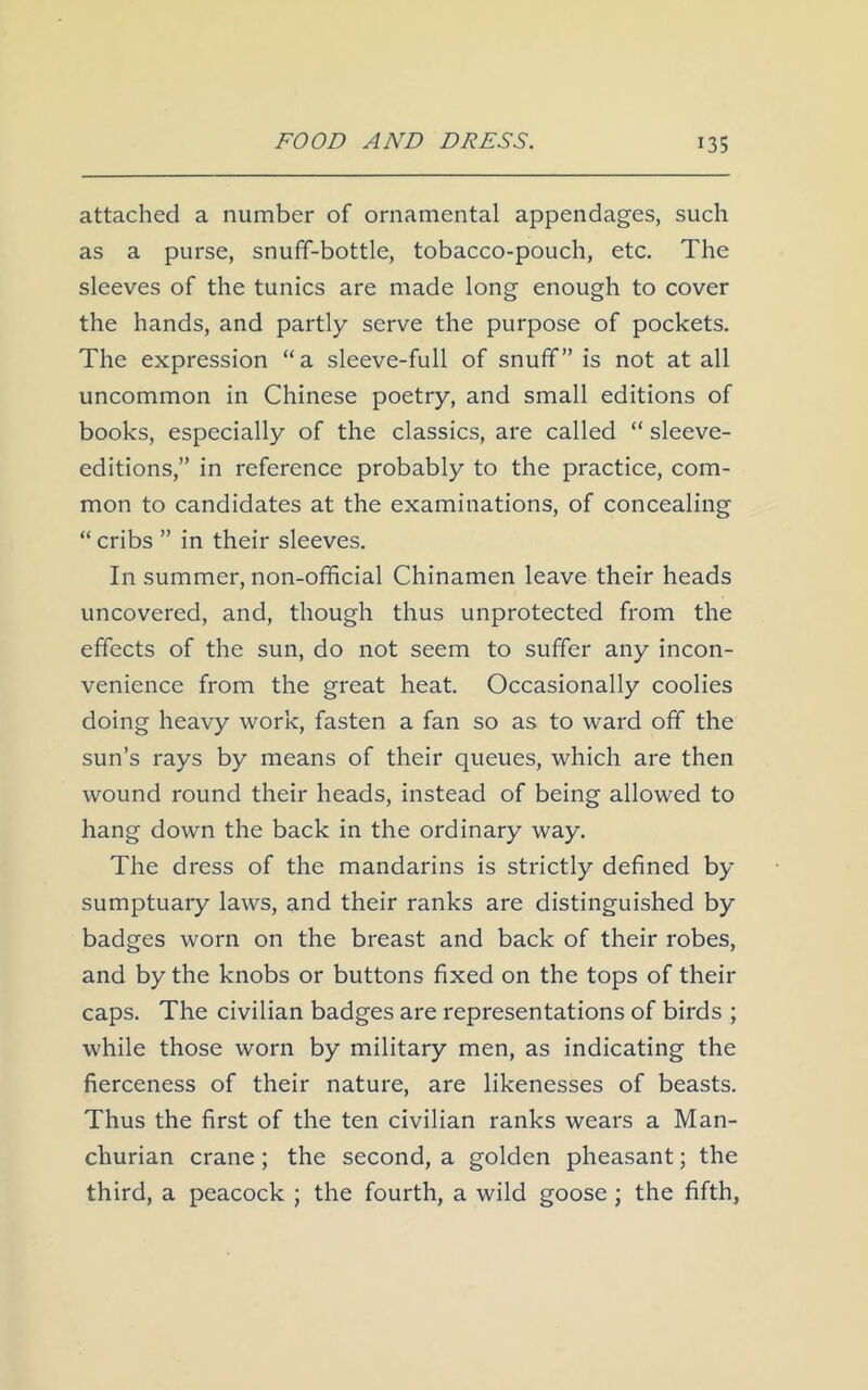 attached a number of ornamental appendages, such as a purse, snuff-bottle, tobacco-pouch, etc. The sleeves of the tunics are made long enough to cover the hands, and partly serve the purpose of pockets. The expression “a sleeve-full of snuff” is not at all uncommon in Chinese poetry, and small editions of books, especially of the classics, are called “ sleeve- editions,” in reference probably to the practice, com- mon to candidates at the examinations, of concealing “ cribs ” in their sleeves. In summer, non-official Chinamen leave their heads uncovered, and, though thus unprotected from the effects of the sun, do not seem to suffer any incon- venience from the great heat. Occasionally coolies doing heavy work, fasten a fan so as to ward off the sun’s rays by means of their queues, which are then wound round their heads, instead of being allowed to hang down the back in the ordinary way. The dress of the mandarins is strictly defined by sumptuary laws, and their ranks are distinguished by badges worn on the breast and back of their robes, and by the knobs or buttons fixed on the tops of their caps. The civilian badges are representations of birds ; while those worn by military men, as indicating the fierceness of their nature, are likenesses of beasts. Thus the first of the ten civilian ranks wears a Man- churian crane; the second, a golden pheasant; the third, a peacock ; the fourth, a wild goose ; the fifth,