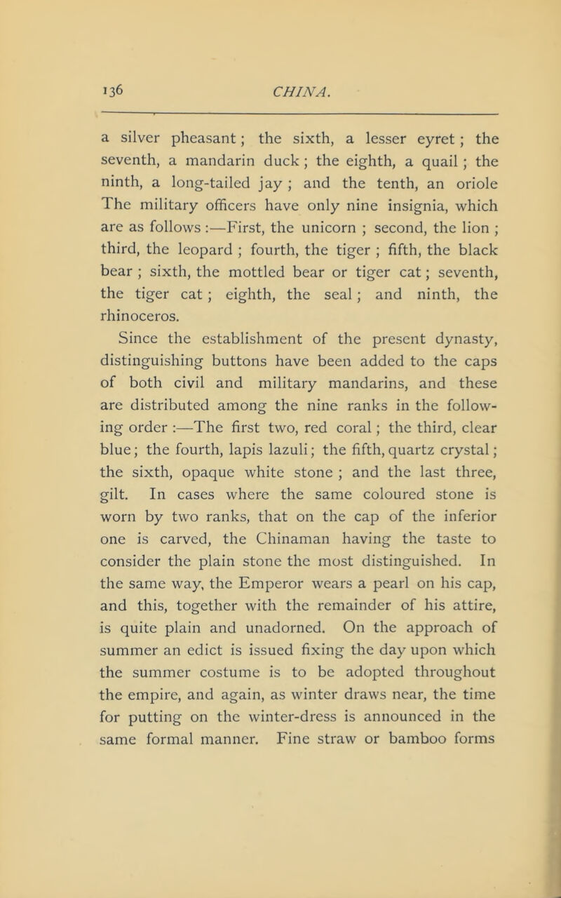 a silver pheasant; the sixth, a lesser eyret; the seventh, a mandarin duck ; the eighth, a quail ; the ninth, a long-tailed jay ; and the tenth, an oriole The military officers have only nine insignia, which are as follows :—First, the unicorn ; second, the lion ; third, the leopard ; fourth, the tiger ; fifth, the black bear ; sixth, the mottled bear or tiger cat; seventh, the tiger cat; eighth, the seal; and ninth, the rhinoceros. Since the establishment of the present dynasty, distinguishing buttons have been added to the caps of both civil and military mandarins, and these are distributed among the nine ranks in the follow- ing order :—The first two, red coral; the third, clear blue; the fourth, lapis lazuli; the fifth, quartz crystal; the sixth, opaque white stone ; and the last three, gilt. In cases where the same coloured stone is worn by two ranks, that on the cap of the inferior one is carved, the Chinaman having the taste to consider the plain stone the most distinguished. In the same way, the Emperor wears a pearl on his cap, and this, together with the remainder of his attire, is quite plain and unadorned. On the approach of summer an edict is issued fixing the day upon which the summer costume is to be adopted throughout the empire, and again, as winter draws near, the time for putting on the winter-dress is announced in the same formal manner. Fine straw or bamboo forms