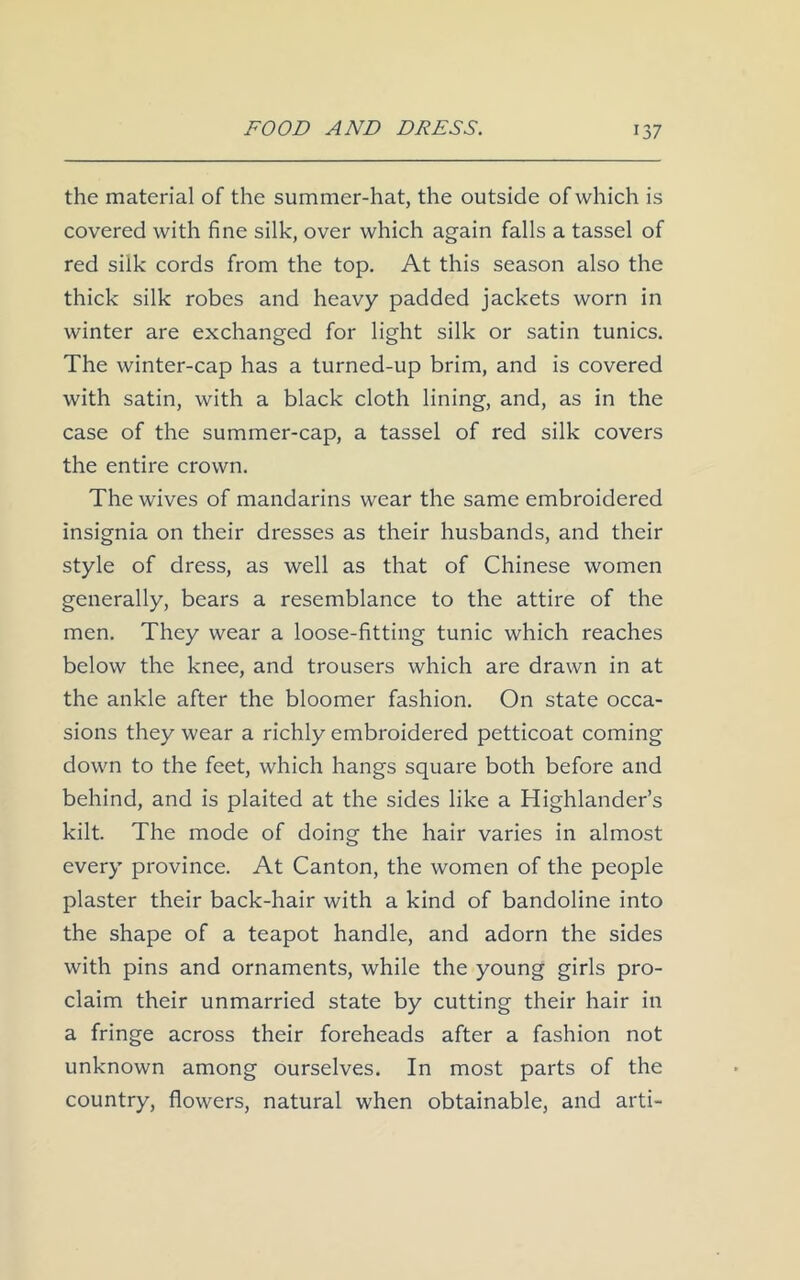 the material of the summer-hat, the outside of which is covered with fine silk, over which again falls a tassel of red silk cords from the top. At this season also the thick silk robes and heavy padded jackets worn in winter are exchanged for light silk or satin tunics. The winter-cap has a turned-up brim, and is covered with satin, with a black cloth lining, and, as in the case of the summer-cap, a tassel of red silk covers the entire crown. The wives of mandarins wear the same embroidered insignia on their dresses as their husbands, and their style of dress, as well as that of Chinese women generally, bears a resemblance to the attire of the men. They wear a loose-fitting tunic which reaches below the knee, and trousers which are drawn in at the ankle after the bloomer fashion. On state occa- sions they wear a richly embroidered petticoat coming down to the feet, which hangs square both before and behind, and is plaited at the sides like a Highlander’s kilt. The mode of doing the hair varies in almost every province. At Canton, the women of the people plaster their back-hair with a kind of bandoline into the shape of a teapot handle, and adorn the sides with pins and ornaments, while the young girls pro- claim their unmarried state by cutting their hair in a fringe across their foreheads after a fashion not unknown among ourselves. In most parts of the country, flowers, natural when obtainable, and arti-