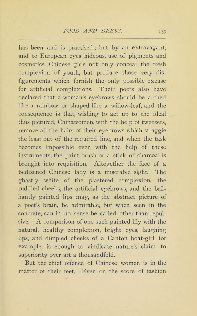 has been and is practised ; but by an extravagant, and to European eyes hideous, use of pigments and cosmetics, Chinese girls not only conceal the fresh complexion of youth, but produce those very dis- figurements which furnish the only possible excuse for artificial complexions. Their poets also have declared that a woman’s eyebrows should be arched like a rainbow or shaped like a willow-leaf, and the consequence is that, wishing to act up to the ideal thus pictured, Chinawomen, with the help of tweezers, remove all the hairs of their eyebrows which straggle the least out of the required line, and when the task becomes impossible even with the help of these instruments, the paint-brush or a stick of charcoal is brought into requisition. Altogether the face of a bedizened Chinese lady is a miserable sight. The ghastly white of the plastered complexion, the ruddled cheeks, the artificial eyebrows, and the bril- liantly painted lips may, as the abstract picture of a poet’s brain, be admirable, but when seen in the concrete, can in no sense be called other than repul- sive. A comparison of one such painted lily with the natural, healthy complexion, bright eyes, laughing lips, and dimpled cheeks of a Canton boat-girl, for example, is enough to vindicate nature’s claim to superiority over art a thousandfold. But the chief offence of Chinese women is in the matter of their feet. Even on the score of fashion