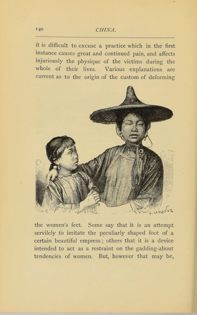 it is difficult to excuse a practice which in the first instance causes great and continued pain, and affects injuriously the physique of the victims during the whole of their lives. Various explanations are current as to the origin of the custom of deforming the women’s feet. Some say that it is an attempt servilely to imitate the peculiarly shaped foot of a certain beautiful empress; others that it is a device intended to act as a restraint on the gadding-about tendencies of women. But, however that may be,