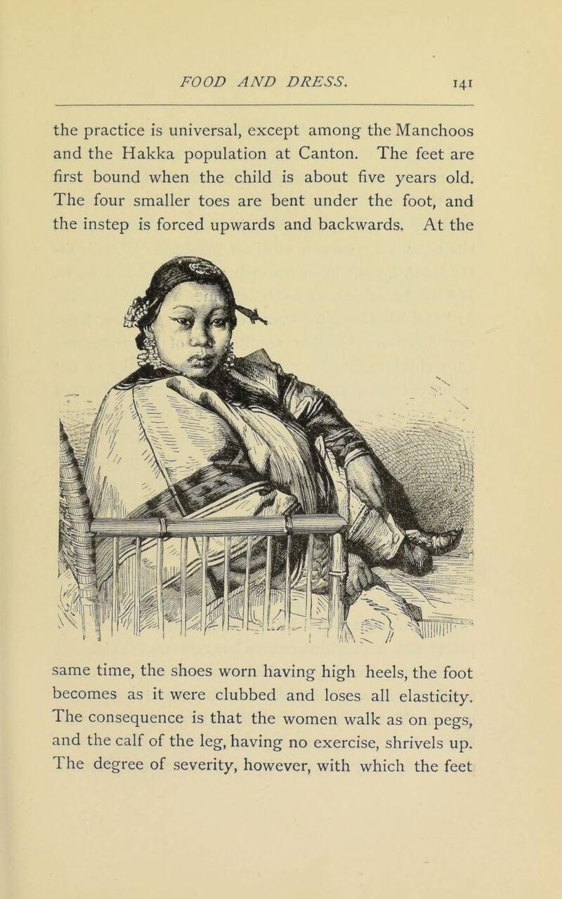 the practice is universal, except among the Manchoos and the Hakka population at Canton. The feet are first bound when the child is about five years old. The four smaller toes are bent under the foot, and the instep is forced upwards and backwards. At the same time, the shoes worn having high heels, the foot becomes as it were clubbed and loses all elasticity. The consequence is that the women walk as on pegs, and the calf of the leg, having no exercise, shrivels up. The degree of severity, however, with which the feet