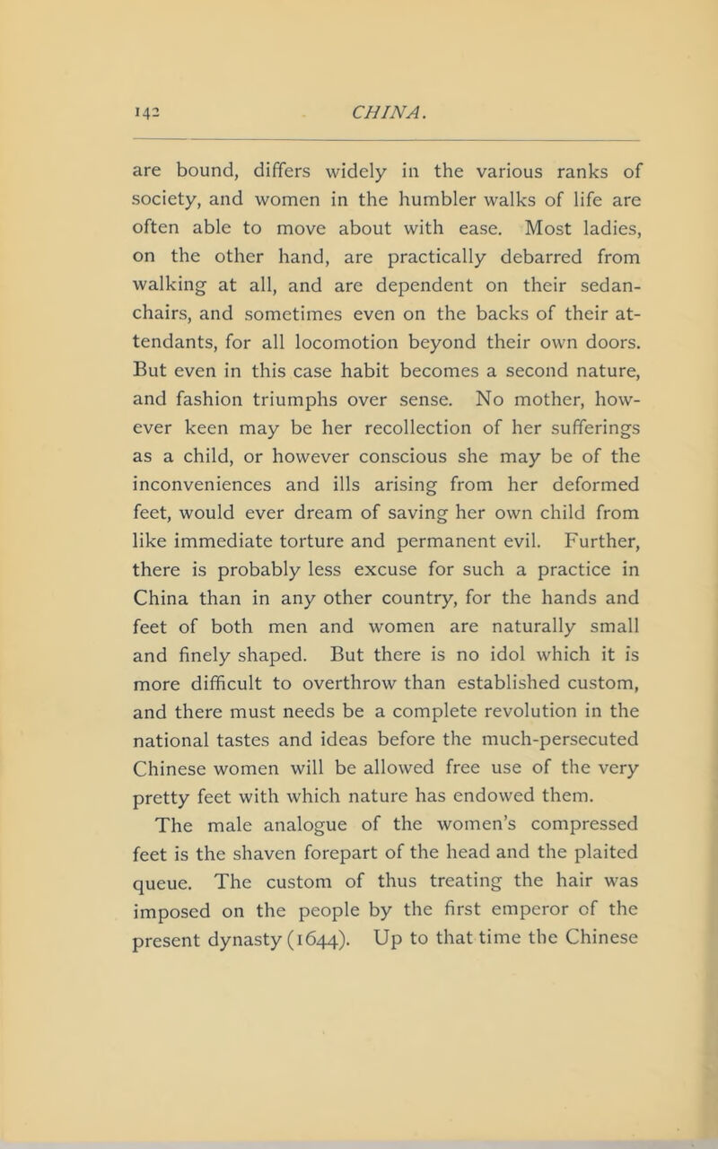 are bound, differs widely in the various ranks of society, and women in the humbler walks of life are often able to move about with ease. Most ladies, on the other hand, are practically debarred from walking at all, and are dependent on their sedan- chairs, and sometimes even on the backs of their at- tendants, for all locomotion beyond their own doors. But even in this case habit becomes a second nature, and fashion triumphs over sense. No mother, how- ever keen may be her recollection of her sufferings as a child, or however conscious she may be of the inconveniences and ills arising from her deformed feet, would ever dream of saving her own child from like immediate torture and permanent evil. Further, there is probably less excuse for such a practice in China than in any other country, for the hands and feet of both men and women are naturally small and finely shaped. But there is no idol which it is more difficult to overthrow than established custom, and there must needs be a complete revolution in the national tastes and ideas before the much-persecuted Chinese women will be allowed free use of the very pretty feet with which nature has endowed them. The male analogue of the women’s compressed feet is the shaven forepart of the head and the plaited queue. The custom of thus treating the hair was imposed on the people by the first emperor of the present dynasty (1644). Up to that time the Chinese
