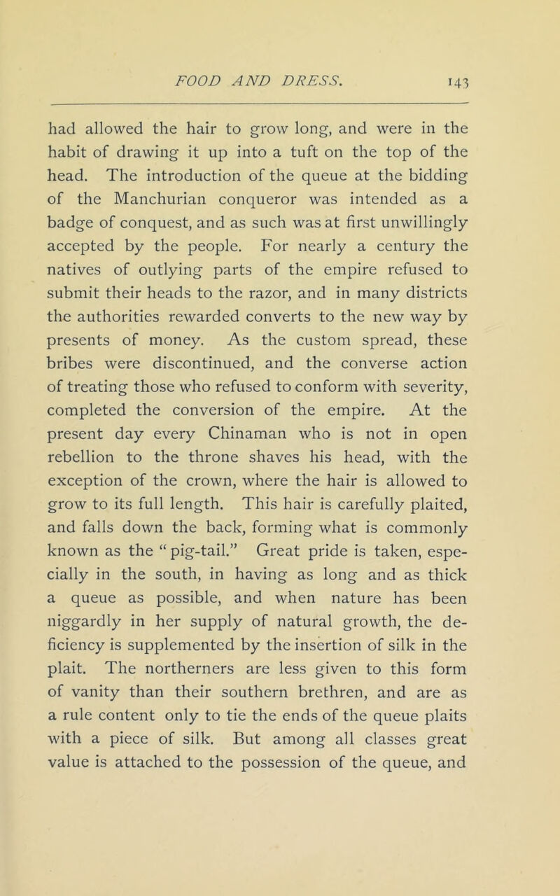 had allowed the hair to grow long, and were in the habit of drawing it up into a tuft on the top of the head. The introduction of the queue at the bidding of the Manchurian conqueror was intended as a badge of conquest, and as such was at first unwillingly- accepted by the people. For nearly a century the natives of outlying parts of the empire refused to submit their heads to the razor, and in many districts the authorities rewarded converts to the new way by presents of money. As the custom spread, these bribes were discontinued, and the converse action of treating those who refused to conform with severity, completed the conversion of the empire. At the present day every Chinaman who is not in open rebellion to the throne shaves his head, with the exception of the crown, where the hair is allowed to grow to its full length. This hair is carefully plaited, and falls down the back, forming what is commonly known as the “ pig-tail.” Great pride is taken, espe- cially in the south, in having as long and as thick a queue as possible, and when nature has been niggardly in her supply of natural growth, the de- ficiency is supplemented by the insertion of silk in the plait. The northerners are less given to this form of vanity than their southern brethren, and are as a rule content only to tie the ends of the queue plaits with a piece of silk. But among all classes great value is attached to the possession of the queue, and