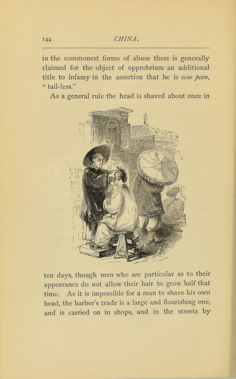 in the commonest forms of abuse there is generally claimed for the object of opprobrium an additional title to infamy in the assertion that he is woo peen, “ tail-less.” As a general rule the head is shaved about once in ten days, though men who are particular as to their appearance do not allow their hair to grow half that time. As it is impossible for a man to shave his own head, the barber’s trade is a large and flourishing one, and is carried on in shops, and in the streets by