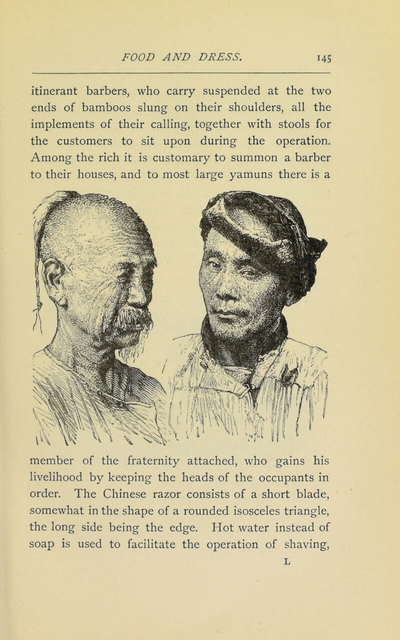 itinerant barbers, who carry suspended at the two ends of bamboos slung on their shoulders, all the implements of their calling, together with stools for the customers to sit upon during the operation. Among the rich it is customary to summon a barber to their houses, and to most large yamuns there is a member of the fraternity attached, who gains his livelihood by keeping the heads of the occupants in order. The Chinese razor consists of a short blade, somewhat in the shape of a rounded isosceles triangle, the long side being the edge. Hot water instead of soap is used to facilitate the operation of shaving, L