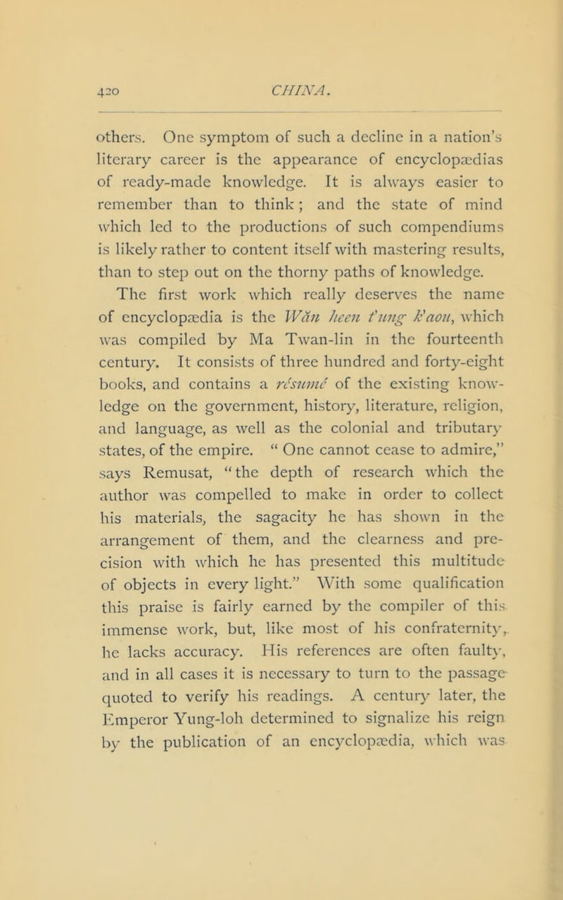 others. One symptom of such a decline in a nation’s literary career is the appearance of encyclopaedias of ready-made knowledge. It is always easier to remember than to think; and the state of mind which led to the productions of such compendiums is likely rather to content itself with mastering results, than to step out on the thorny paths of knowledge. The first work which really deserves the name of encyclopedia is the Wan keen f nng k'aou, which was compiled by Ma Twan-lin in the fourteenth century. It consists of three hundred and forty-eight books, and contains a rdsmnd of the existing know- ledge on the government, history, literature, religion, and language, as well as the colonial and tributary states, of the empire. “ One cannot cease to admire,” says Remusat, “ the depth of research which the author was compelled to make in order to collect his materials, the sagacity he has shown in the arrangement of them, and the clearness and pre- cision with which he has presented this multitude of objects in every light.” With some qualification this praise is fairly earned by the compiler of this- immense work, but, like most of his confraternity, he lacks accuracy. His references are often faulty, and in all cases it is necessary to turn to the passage quoted to verify his readings. A century later, the Emperor Yung-loh determined to signalize his reign by the publication of an encyclopaedia, which was