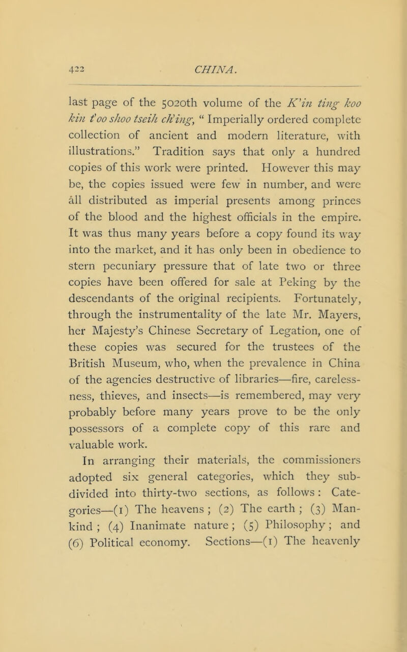 last page of the 5020th volume of the K'in ting koo kin t'00shoo tseih ch’ing, “ Imperially ordered complete collection of ancient and modern literature, with illustrations.” Tradition says that only a hundred copies of this work were printed. However this may be, the copies issued were few in number, and were all distributed as imperial presents among princes of the blood and the highest officials in the empire. It was thus many years before a copy found its way into the market, and it has only been in obedience to stern pecuniary pressure that of late two or three copies have been offered for sale at Peking by the descendants of the original recipients. Fortunately, through the instrumentality of the late Mr. Mayers, her Majesty’s Chinese Secretary of Legation, one of these copies was secured for the trustees of the British Museum, who, when the prevalence in China of the agencies destructive of libraries—fire, careless- ness, thieves, and insects—is remembered, may very probably before many years prove to be the only possessors of a complete copy of this rare and valuable work. In arranging their materials, the commissioners adopted six general categories, which they sub- divided into thirty-two sections, as follows: Cate- gories—(1) The heavens; (2) The earth; (3) Man- kind ; (4) Inanimate nature; (5) Philosophy; and (6) Political economy. Sections—(r) The heavenly