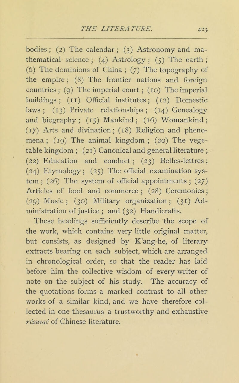 bodies; (2) The calendar; (3) Astronomy and ma- thematical science ; (4) Astrology ; (5) The earth ; (6) The dominions of China ; (7) The topography of the empire; (8) The frontier nations and foreign countries; (9) The imperial court; (10) The imperial buildings; (n) Official institutes; (12) Domestic laws ; (13) Private relationships; (14) Genealogy and biography; (15) Mankind; (16) Womankind; (17) Arts and divination; (18) Religion and pheno- mena; (19) The animal kingdom; (20) The vege- table kingdom ; (21) Canonical and general literature ; (22) Education and conduct ; (23) Belles-lettres; (24) Etymology; (25) The official examination sys- tem ; (26) The system of official appointments ; (27) Articles of food and commerce ; (28) Ceremonies; (29) Music; (30) Military organization; (31) Ad- ministration of justice ; and (32) Handicrafts. These headings sufficiently describe the scope of the work, which contains very little original matter, but consists, as designed by K’ang-he, of literary extracts bearing on each subject, which are arranged in chronological order, so that the reader has laid before him the collective wisdom of every writer of note on the subject of his study. The accuracy of the quotations forms a marked contrast to all other works of a similar kind, and we have therefore col- lected in one thesaurus a trustworthy and exhaustive resume of Chinese literature.